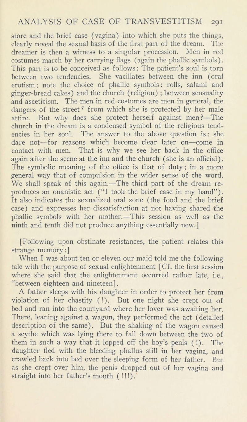 store and the brief case (vagina) into which she puts the things, clearly reveal the sexual basis of the first part of the dream. The dreamer is then a witness to a singular procession. Men in red costumes march by her carrying flags (again the phallic symbols). This part is to be conceived as follows: The patient’s soul is torn between two tendencies. She vacillates between the inn (oral erotism; note the choice of phallic symbols: rolls, salami and ginger-bread cakes) and the church (religion) ; between sensuality and asceticism. The men in red costumes are men in general, the dangers of the street'^ from which she is protected by her male attire. But why does she protect herself against men?—The church in the dream is a condensed symbol of the religious tend- encies in her soul. The answer to the above question is: she dare not—for reasons which become clear later on—come in contact with men. That is why we see her back in the office again after the scene at the inn and the church (she is an official). The symbolic meaning of the office is that of duty; in a more general way that of compulsion in the wider sense of the word. We shall speak of this again.—The third part of the dream re- produces an onanistic act (‘T took the brief case in my hand”). It also indicates the sexualized oral zone (the food and the brief case) and expresses her dissatisfaction at not having shared the phallic symbols with her mother.—This session as well as the ninth and tenth did not produce anything essentially new.] [Following upon obstinate resistances, the patient relates this strange memory:] When I was about ten or eleven our maid told me the following tale with the purpose of sexual enlightenment [Cf. the first session where she said that the enlightenment occurred rather late, i.e., “between eighteen and nineteen]. A father sleeps with his daughter in order to protect her from violation of her chastity (!). But one night she crept out of bed and ran into the courtyard where her lover was awaiting her. There, leaning against a wagon, they performed the act (detailed description of the same). But the shaking of the wagon caused a scythe which was lying there to fall down between the two of them in such a way that it lopped oflF the boy’s penis ( !). The daughter fled with the bleeding phallus still in her vagina, and crawled back into bed over the sleeping form of her father. But as she crept over him, the penis dropped out of her vagina and straight into her father’s mouth (!!!).
