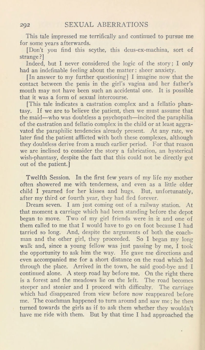 This tale impressed me terrifically and continued to pursue me for some years afterwards. [Don’t you find this scythe, this deus-ex-machina, sort of strange?] Indeed, but I never considered the logic of the story; I only had an indefinable feeling about the matter: sheer anxiety. [In answer to my further questioning] I imagine now that the contact between the penis in the girl’s vagina and her father’s mouth may not have been such an accidental one. It is possible that it was a form of sexual intercourse. [This tale indicates a castration complex and a fellatio phan- tasy. If we are to believe the patient, then we must assume that the maid—who was doubtless a psychopath—incited the paraphilia of the castration and fellatio complex in the child or at least aggra- vated the paraphilic tendencies already present. At any rate, we later find the patient afflicted with both these complexes, although they doubtless derive from a much earlier period. For that reason we are inclined to consider the story a fabrication, an hysterical wish-phantasy, despite the fact that this could not be directly got out of the patient.] Twelfth Session. In the first few years of my life my mother often showered me with tenderness, and even as a little older child I yearned for her kisses and hugs. But, unfortunately, after my third or fourth year, they had fled forever. Dream seven. I am just coming out of a railway station. At that moment a carriage which had been standing before the depot began to move. Two of my girl friends were in it and one of them called to me that I would have to go on foot because I had tarried so long. And, despite the arguments of both the coach- man and the other girl, they proceeded. So I began my long walk and, since a young fellow was just passing by me, I took the opportunity to ask him the way. He gave me directions and even accompanied me for a short distance on the road which led through the place. Arrived in the town, he said good-bye and I continued alone. A steep road lay before me. On the right there is a forest and the meadows lie on the left. The road becomes .steeper and stonier and I proceed with difficulty. The carriage which had disappeared from view before now reappeared before me. The coachman happened to turn around and saw me; he then turned towards the girls as if to ask them whether they wouldn’t have me ride with them. But by that time I had approached the