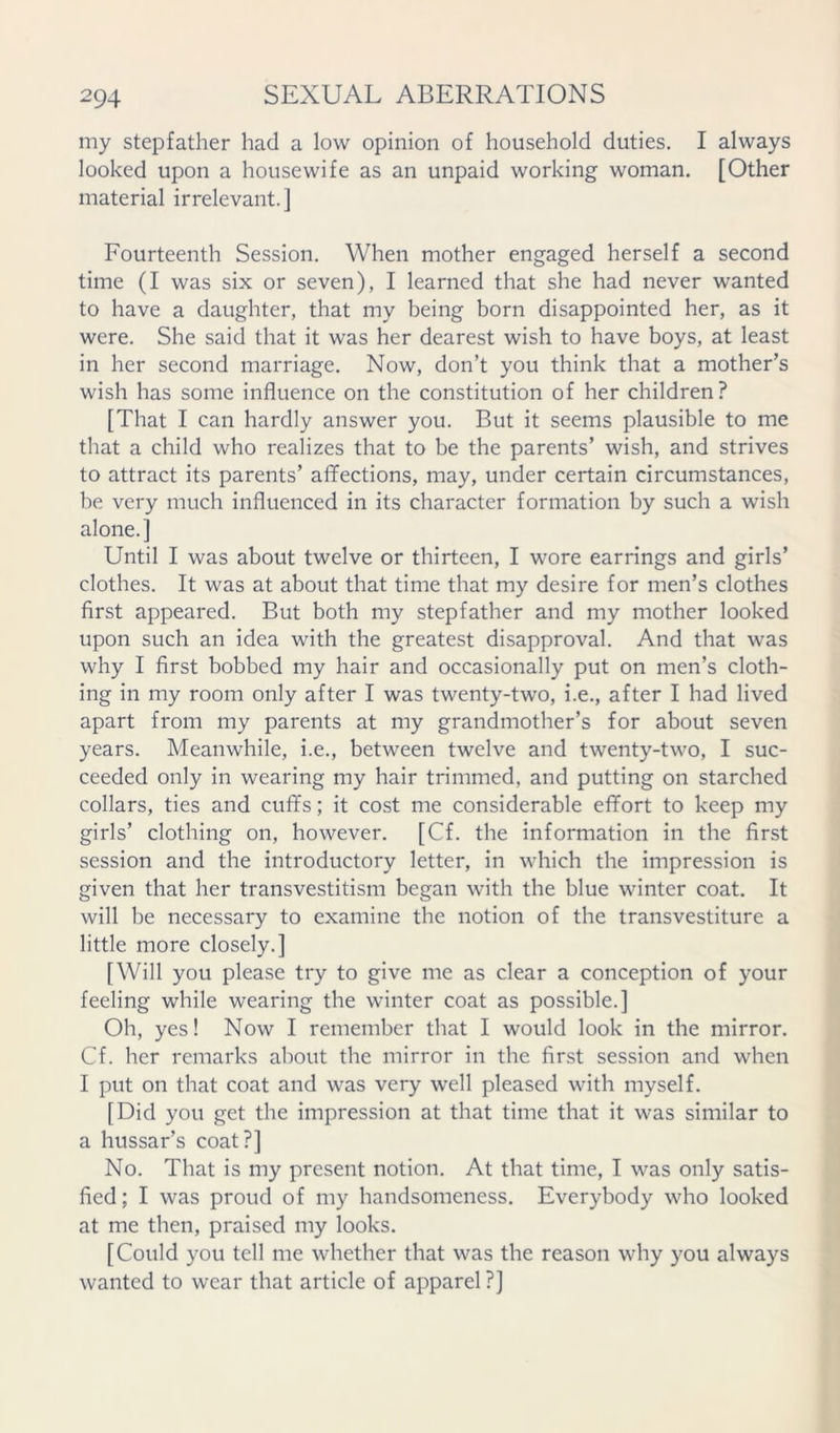 my stepfather had a low opinion of household duties. I always looked upon a housewife as an unpaid working woman. [Other material irrelevant.] Fourteenth Session. When mother engaged herself a second time (I was six or seven), I learned that she had never wanted to have a daughter, that my being born disappointed her, as it were. She said that it was her dearest wish to have boys, at least in her second marriage. Now, don’t you think that a mother’s wish has some influence on the constitution of her children? [That I can hardly answer you. But it seems plausible to me that a child who realizes that to be the parents’ wish, and strives to attract its parents’ affections, may, under certain circumstances, be very much influenced in its character formation by such a wish alone.] Until I was about twelve or thirteen, I wore earrings and girls’ clothes. It was at about that time that my desire for men’s clothes first appeared. But both my stepfather and my mother looked upon such an idea with the greatest disapproval. And that was why I first bobbed my hair and occasionally put on men’s cloth- ing in my room only after I was twenty-two, i.e., after I had lived apart from my parents at my grandmother’s for about seven years. Meanwhile, i.e., between twelve and twenty-two, I suc- ceeded only in wearing my hair trimmed, and putting on starched collars, ties and cuffs; it cost me considerable effort to keep my girls’ clothing on, however. [Cf. the information in the first session and the introductory letter, in which the impression is given that her transvestitism began with the blue winter coat. It will be necessary to examine the notion of the transvestiture a little more closely.] [Will you please try to give me as clear a conception of your feeling while wearing the winter coat as possible.] Oh, yes! Now I remember that I would look in the mirror. Cf. her remarks about the mirror in the first session and when I put on that coat and was very well pleased with myself. [Did you get the impression at that time that it was similar to a hussar’s coat?] No. That is my present notion. At that time, I was only satis- fied ; I was proud of my handsomeness. Everybody who looked at me then, praised my looks. [Could you tell me whether that was the reason why you always wanted to wear that article of apparel?]