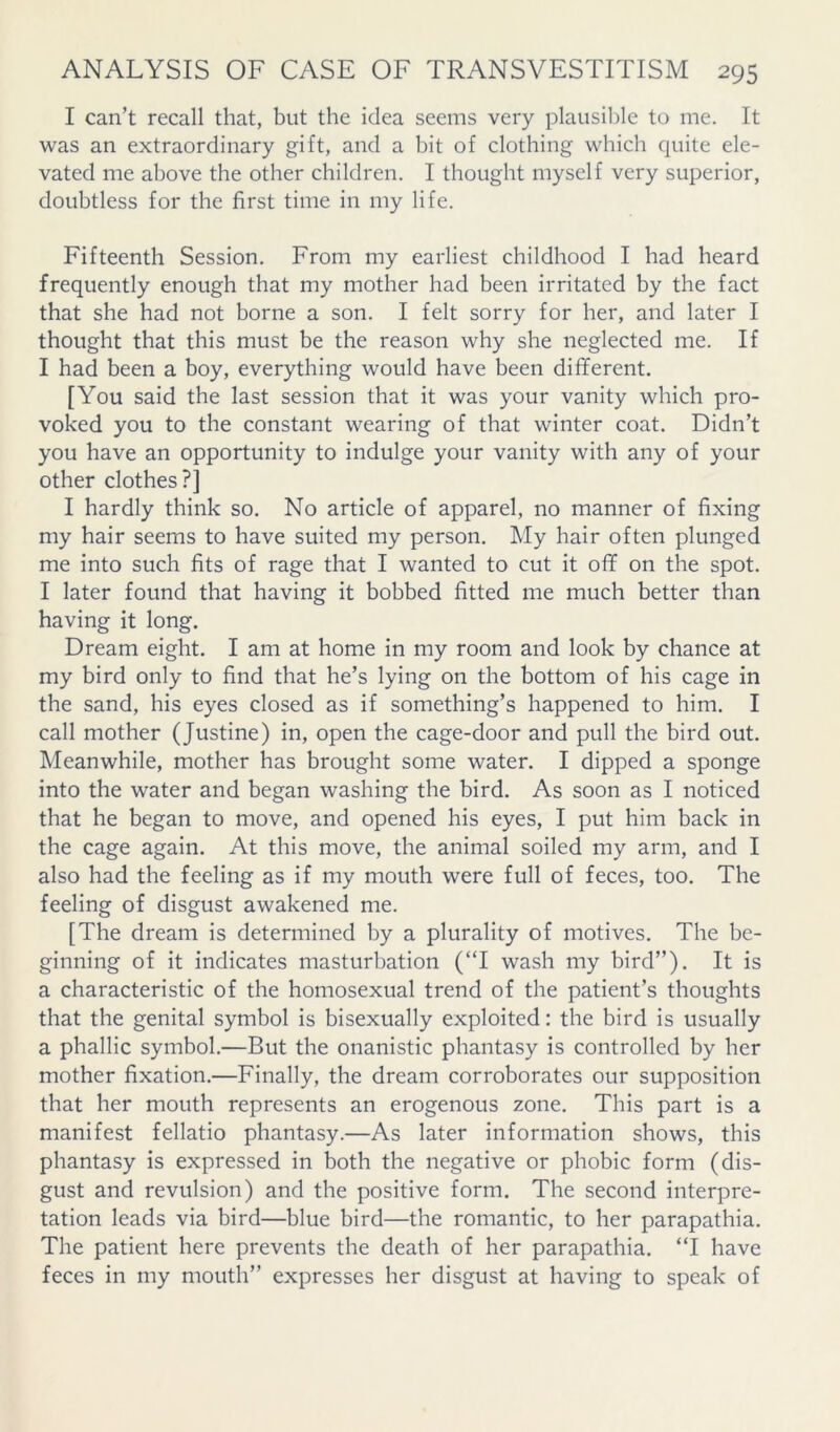 I can’t recall that, but the idea seems very plausible to me. It was an extraordinary gift, and a bit of clothing which quite ele- vated me above the other children. I thought myself very superior, doubtless for the first time in my life. Fifteenth Session. From my earliest childhood I had heard frequently enough that my mother had been irritated by the fact that she had not borne a son. I felt sorry for her, and later I thought that this must be the reason why she neglected me. If I had been a boy, everything would have been different. [You said the last session that it was your vanity which pro- voked you to the constant wearing of that winter coat. Didn’t you have an opportunity to indulge your vanity with any of your other clothes?] I hardly think so. No article of apparel, no manner of fixing my hair seems to have suited my person. My hair often plunged me into such fits of rage that I wanted to cut it off on the spot. I later found that having it bobbed fitted me much better than having it long. Dream eight. I am at home in my room and look by chance at my bird only to find that he’s lying on the bottom of his cage in the sand, his eyes closed as if something’s happened to him. I call mother (Justine) in, open the cage-door and pull the bird out. Meanwhile, mother has brought some water. I dipped a sponge into the water and began washing the bird. As soon as I noticed that he began to move, and opened his eyes, I put him back in the cage again. At this move, the animal soiled my arm, and I also had the feeling as if my mouth were full of feces, too. The feeling of disgust awakened me. [The dream is determined by a plurality of motives. The be- ginning of it indicates masturbation (“I wash my bird”). It is a characteristic of the homosexual trend of the patient’s thoughts that the genital symbol is bisexually exploited: the bird is usually a phallic symbol.—But the onanistic phantasy is controlled by her mother fixation.—Finally, the dream corroborates our supposition that her mouth represents an erogenous zone. This part is a manifest fellatio phantasy.—As later information shows, this phantasy is expressed in both the negative or phobic form (dis- gust and revulsion) and the positive form. The second interpre- tation leads via bird—blue bird—the romantic, to her parapathia. The patient here prevents the death of her parapathia. “I have feces in my mouth” expresses her disgust at having to speak of