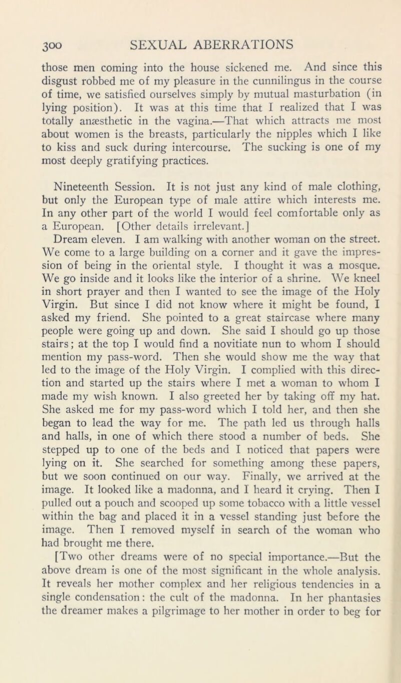 those men coming into the house sickened me. And since this disgust robbed me of my pleasure in the cunnilingus in the course of time, we satisfied ourselves simply by mutual masturbation (in lying position). It was at this time that I realized that I was totally anaesthetic in the vagina.—That which attracts me most about women is the breasts, particularly the nipples which I like to kiss and suck during intercourse. The sucking is one of my most deeply gratifying practices. Nineteenth Session. It is not just any kind of male clothing, but only the European type of male attire which interests me. In any other part of the world I would feel comfortable only as a European. [Other details irrelevant.] Dream eleven. I am walking with another woman on the street. We come to a large building on a corner and it gave the impres- sion of being in the oriental style. I thought it was a mosque. We go inside and it looks like the interior of a shrine. We kneel in short prayer and then I wanted to see the image of the Holy Virgin. But since I did not know where it might be found, I asked my friend. She pointed to a great staircase where many people were going up and down. She said I should go up those stairs; at the top I would find a novitiate nun to whom I should mention my pass-word. Then she would show me the way that led to the image of the Holy Virgin. I complied with this direc- tion and started up the stairs where I met a woman to whom I made my wish known. I also greeted her by taking oflf my hat. She asked me for my pass-word which I told her, and then she began to lead the way for me. The path led us through halls and halls, in one of which there stood a number of beds. She stepped up to one of the beds and I noticed that papers were lying on it. She searched for something among these papers, but we soon continued on our way. Finally, we arrived at the image. It looked like a madonna, and I heard it crying. Then I pulled out a pouch and scooped up some tobacco with a little vessel within the bag and placed it in a vessel standing just before the image. Then I removed myself in search of the woman who had brought me there. [Two other dreams were of no special importance.—But the above dream is one of the most significant in the whole analysis. It reveals her mother complex and her religious tendencies in a single condensation: the cult of the madonna. In her phantasies the dreamer makes a pilgrimage to her mother in order to beg for
