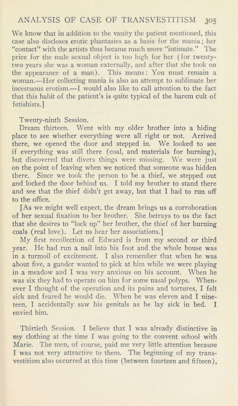 We know that in addition to the vanity the patient mentioned, this case also discloses erotic phantasies as a basis for the mania; her “contact” with the artists thus became much more “intimate.” The price for the male sexual object is too high for her (for twenty- two years she was a woman externally, and after that she took on the appearance of a man). This means: You must remain a woman.—Her collecting mania is also an attempt to sublimate her incestuous erotism.—I would also like to call attention to the fact that this habit of the patient’s is quite typical of the harem cult of fetishists.] Twenty-ninth Session. Dream thirteen. Went with my older brother into a hiding place to see whether everything were all right or not. Arrived there, we opened the door and stepped in. We looked to see if everything was still there (coal, and materials for burning), but discovered that divers things were missing. We were just on the point of leaving when we noticed that someone was hidden there. Since we took the person to be a thief, we stepped out and locked the door behind us. I told my brother to stand there and see that the thief didn’t get away, but that I had to run off to the office. [As we might well expect, the dream brings us a corroboration of her sexual fixation to her brother. She betrays to us the fact that she desires to “lock up” her brother, the thief of her burning coals (real love). Let us hear her associations.] My first recollection of Edward is from my second or third year. He had run a nail into his foot and the whole house was in a turmoil of excitement. I also remember that when he was about five, a gander wanted to pick at him while we were playing in a meadow and I was very anxious on his account. When he was six they had to operate on him for some nasal polyps. When- ever I thought of the operation and its pains and tortures, I felt sick and feared he would die. When he was eleven and I nine- teen, I accidentally saw his genitals as he lay sick in bed. I envied him. Thirtieth Session. I believe that I was already distinctive in my clothing at the time I was going to the convent school with Marie. The men, of course, paid me very little attention because I was not very attractive to them. The beginning of my trans- vestitism also occurred at this time (between fourteen and fifteen).