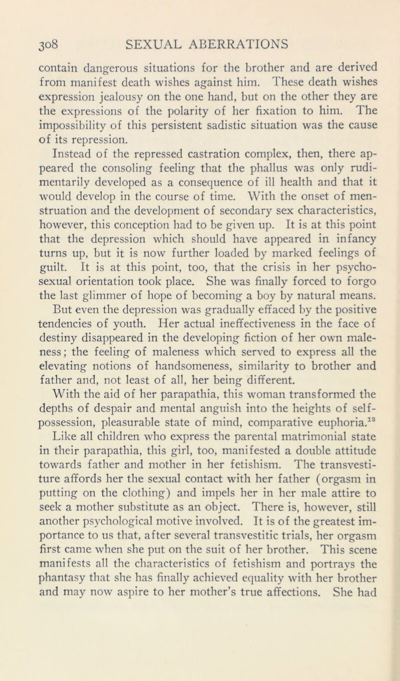 contain dangerous situations for the brother and are derived from manifest death wishes against him. These death wishes expression jealousy on the one hand, but on the other they are the expressions of the polarity of her fixation to him. The impossibility of this persistent sadistic situation was the cause of its repression. Instead of the repressed castration complex, then, there ap- peared the consoling feeling that the phallus was only rudi- mentarily developed as a consequence of ill health and that it would develop in the course of time. With the onset of men- struation and the development of secondary sex characteristics, however, this conception had to be given up. It is at this point that the depression which should have appeared in infancy turns up, but it is now further loaded by marked feelings of guilt. It is at this point, too, that the crisis in her psycho- sexual orientation took place. She was finally forced to forgo the last glimmer of hope of becoming a boy by natural means. But even the depression was gradually effaced by the positive tendencies of youth. Her actual ineffectiveness in the face of destiny disappeared in the developing fiction of her own male- ness; the feeling of maleness which served to express all the elevating notions of handsomeness, similarity to brother and father and, not least of all, her being different. With the aid of her parapathia, this woman transformed the depths of despair and mental anguish into the heights of self- possession, pleasurable state of mind, comparative euphoria.^® Like all children who express the parental matrimonial state in their parapathia, this girl, too, manifested a double attitude towards father and mother in her fetishism. The transvesti- ture affords her the sexual contact with her father (orgasm in putting on the clothing) and impels her in her male attire to seek a mother substitute as an object. There is, however, still another psychological motive involved. It is of the greatest im- portance to us that, after several transvestitic trials, her orgasm first came when she put on the suit of her brother. This scene manifests all the characteristics of fetishism and portrays the phantasy that she has finally achieved equality with her brother and may now aspire to her mother’s true affections. She had