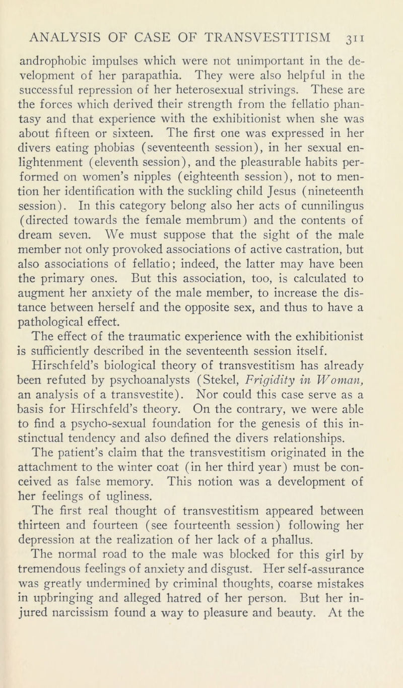 androphobic impulses which were not unimportant in the de- velopment of her parapathia. They were also helpful in the successful repression of her heterosexual strivings. These are the forces which derived their strength from the fellatio phan- tasy and that experience with the exhibitionist when she was about fifteen or sixteen. The first one was expressed in her divers eating phobias (seventeenth session), in her sexual en- lightenment (eleventh session), and the pleasurable habits per- formed on women’s nipples (eighteenth session), not to men- tion her identification with the suckling child Jesus (nineteenth session). In this category belong also her acts of cunnilingus (directed towards the female membrum) and the contents of dream seven. We must suppose that the sight of the male member not only provoked associations of active castration, but also associations of fellatio; indeed, the latter may have been the primary ones. But this association, too, is calculated to augment her anxiety of the male member, to increase the dis- tance between herself and the opposite sex, and thus to have a pathological effect. The effect of the traumatic experience with the exhibitionist is sufficiently described in the seventeenth session itself. Hirschfeld’s biological theory of transvestitism has already been refuted by psychoanalysts (Stekel, Frigidity in Woman, an analysis of a transvestite). Nor could this case serve as a basis for Flirschfeld’s theory. On the contrary, we were able to find a psycho-sexual foundation for the genesis of this in- stinctual tendency and also defined the divers relationships. The patient’s claim that the transvestitism originated in the attachment to the winter coat (in her third year) must be con- ceived as false memory. This notion was a development of her feelings of ugliness. The first real thought of transvestitism appeared between thirteen and fourteen (see fourteenth session) following her depression at the realization of her lack of a phallus. The normal road to the male was blocked for this girl by tremendous feelings of anxiety and disgust. Her self-assurance was greatly undermined by criminal thoughts, coarse mistakes in upbringing and alleged hatred of her person. But her in- jured narcissism found a way to pleasure and beauty. At the