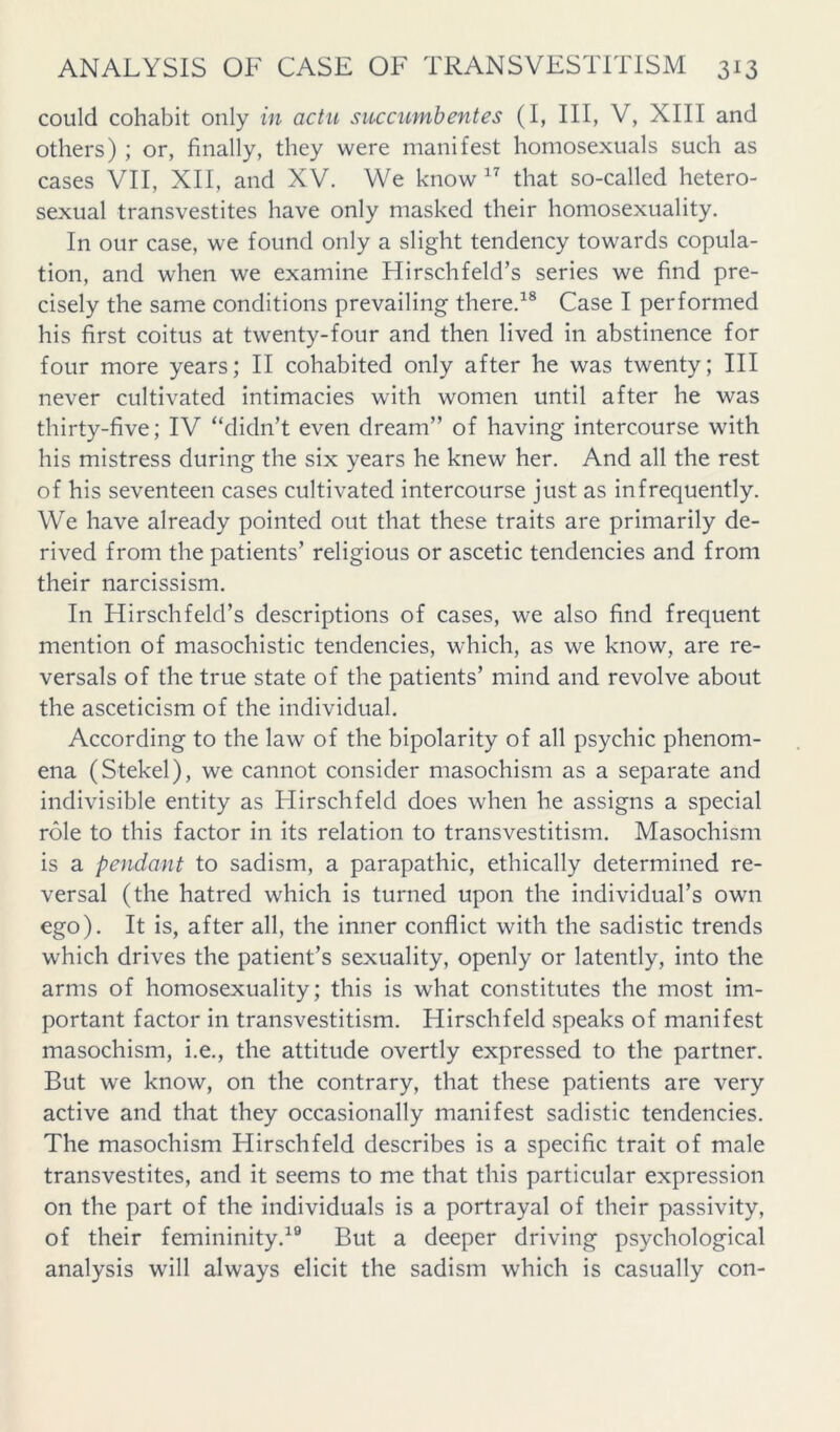 could cohabit only in actii succumbentes (I, III, V, XIII and others) ; or, finally, they were manifest homosexuals such as cases VII, XII, and XV. We know that so-called hetero- sexual transvestites have only masked their homosexuality. In our case, we found only a slight tendency towards copula- tion, and when we examine Hirschfeld’s series we find pre- cisely the same conditions prevailing there.^® Case I performed his first coitus at twenty-four and then lived in abstinence for four more years; II cohabited only after he was twenty; III never cultivated intimacies with women until after he was thirty-five; IV “didn’t even dream” of having intercourse with his mistress during the six years he knew her. And all the rest of his seventeen cases cultivated intercourse just as infrequently. We have already pointed out that these traits are primarily de- rived from the patients’ religious or ascetic tendencies and from their narcissism. In Hirschfeld’s descriptions of cases, we also find frequent mention of masochistic tendencies, which, as we know, are re- versals of the true state of the patients’ mind and revolve about the asceticism of the individual. According to the law of the bipolarity of all psychic phenom- ena (Stekel), we cannot consider masochism as a separate and indivisible entity as Hirschfeld does when he assigns a special role to this factor in its relation to transvestitism. Masochism is a pendant to sadism, a parapathic, ethically determined re- versal (the hatred which is turned upon the individual’s own ego). It is, after all, the inner conflict with the sadistic trends which drives the patient’s sexuality, openly or latently, into the arms of homosexuality; this is what constitutes the most im- portant factor in transvestitism. Hirschfeld speaks of manifest masochism, i.e., the attitude overtly expressed to the partner. But we know, on the contrary, that these patients are very active and that they occasionally manifest sadistic tendencies. The masochism Hirschfeld describes is a specific trait of male transvestites, and it seems to me that this particular expression on the part of the individuals is a portrayal of their passivity, of their femininity.^® But a deeper driving psychological analysis will always elicit the sadism which is casually con-