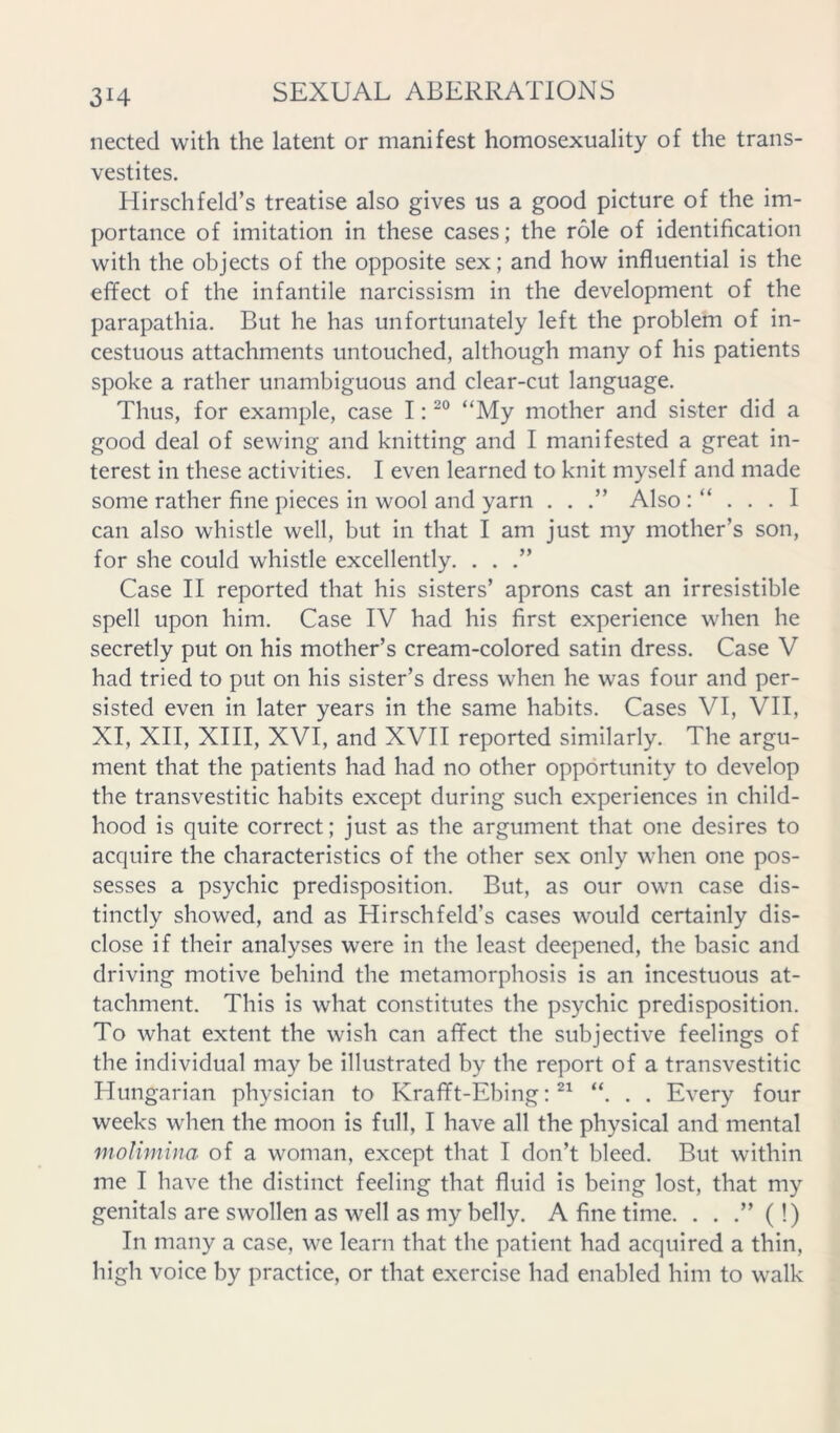 nected with the latent or manifest homosexuality of the trans- vestites. Hirschfeld’s treatise also gives us a good picture of the im- portance of imitation in these cases; the role of identification with the objects of the opposite sex; and how influential is the effect of the infantile narcissism in the development of the parapathia. But he has unfortunately left the problem of in- cestuous attachments untouched, although many of his patients spoke a rather unambiguous and clear-cut language. Thus, for example, case I: “My mother and sister did a good deal of sewing and knitting and I manifested a great in- terest in these activities. I even learned to knit myself and made some rather fine pieces in wool and yarn . . .” Also can also whistle well, but in that I am just my mother’s son, for she could whistle excellently. . . .” Case II reported that his sisters’ aprons cast an irresistible spell upon him. Case IV had his first experience when he secretly put on his mother’s cream-colored satin dress. Case V had tried to put on his sister’s dress when he was four and per- sisted even in later years in the same habits. Cases VI, VII, XI, XII, XIII, XVI, and XVII reported similarly. The argu- ment that the patients had had no other opportunity to develop the transvestitic habits except during such experiences in child- hood is quite correct; just as the argument that one desires to acquire the characteristics of the other sex only when one pos- sesses a psychic predisposition. But, as our own case dis- tinctly showed, and as Hirschfeld’s cases would certainly dis- close if their analyses were in the least deepened, the basic and driving motive behind the metamorphosis is an incestuous at- tachment. This is what constitutes the psychic predisposition. To what extent the wish can affect the subjective feelings of the individual may be illustrated by the report of a transvestitic Hungarian physician to Krafft-Ebing; “. . . Every four weeks when the moon is full, I have all the physical and mental molimina of a woman, except that I don’t bleed. But within me I have the distinct feeling that fluid is being lost, that my genitals are swollen as well as my belly. A fine time. . . .” ( !) In many a case, we learn that the patient had acquired a thin, high voice by practice, or that exercise had enabled him to walk
