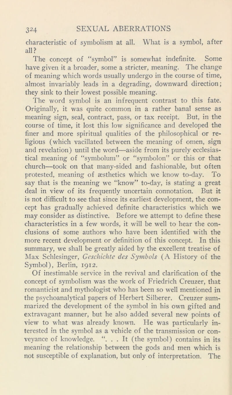 characteristic of symbolism at all. What is a symbol, after all? The concept of “symbol” is somewhat indefinite. Some have given it a broader, some a stricter, meaning. The change of meaning which words usually undergo in the course of time, almost invariably leads in a degrading, downward direction; they sink to their lowest possible meaning. The word symbol is an infrequent contrast to this fate. Originally, it was quite common in a rather banal sense as meaning sign, seal, contract, pass, or tax receipt. But, in the course of time, it lost this low significance and developed the finer and more spiritual qualities of the philosophical or re- ligious (which vacillated between the meaning of omen, sign and revelation) until the word—aside from its purely ecclesias- tical meaning of “symbolum” or “symbolon” or this or that church—took on that many-sided and fashionable, but often protested, meaning of aesthetics which we know to-day. To say that is the meaning w’e “know” to-day, is stating a great deal in view of its frequently uncertain connotation. But it is not difficult to see that since its earliest development, the con- cept has gradually achieved definite characteristics which we may consider as distinctive. Before we attempt to define these characteristics in a few words, it will be well to hear the con- clusions of some authors who have been identified with the more recent development or definition of this concept. In this summary, we shall be greatly aided by the excellent treatise of Max Schlesinger, Geschichtc des Symbols (A History of the Symbol), Berlin, 1912. Of inestimable service in the revival and clarification of the concept of symbolism was the work of Friedrich Creuzer, that romanticist and mythologist who has been so well mentioned in the psychoanalytical papers of Herbert Silberer. Creuzer sum- marized the development of the symbol in his own gifted and extravagant manner, but he also added several new points of view to what was already known. He was particularly in- terested in the symbol as a vehicle of the transmission or con- veyance of knowledge. “. . . It (the symbol) contains in its meaning the relationship between the gods and men which is not susceptible of explanation, but only of interpretation. The