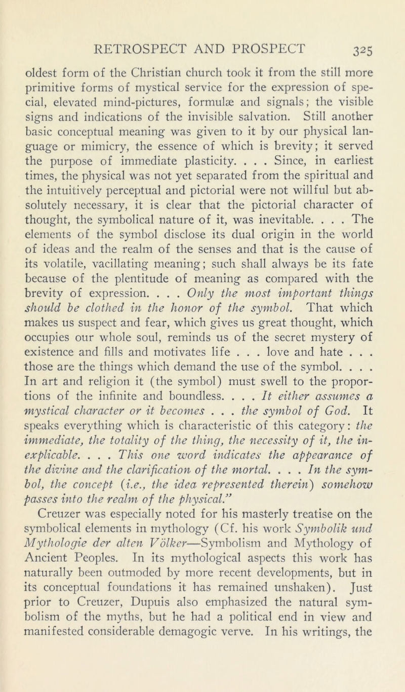 oldest form of the Christian church took it from the still more primitive forms of mystical service for the expression of spe- cial, elevated mind-pictures, formulae and signals; the visible signs and indications of the invisible salvation. Still another basic conceptual meaning was given to it by our physical lan- guage or mimicry, the essence of which is brevity; it served the purpose of immediate plasticity. . . . Since, in earliest times, the physical was not yet separated from the spiritual and the intuitively perceptual and pictorial were not willful but ab- solutely necessary, it is clear that the pictorial character of thought, the symbolical nature of it, was inevitable. . . . The elements of the symbol disclose its dual origin in the world of ideas and the realm of the senses and that is the cause of its volatile, vacillating meaning; such shall always be its fate because of the plentitude of meaning as compared with the brevity of expression. . . . Only the most important things should he clothed in the honor of the symbol. That which makes us suspect and fear, which gives us great thought, which occupies our whole soul, reminds us of the secret mystery of existence and fills and motivates life . . . love and hate . . . those are the things which demand the use of the symbol. . . . In art and religion it (the symbol) must swell to the propor- tions of the infinite and boundless. ... It either assumes a mystical character or it becomes . . . the symbol of God. It speaks everything which is characteristic of this category: the immediate, the totality of the thing, the necessity of it, the in- explicable. . . . This one word indicates the appearance of the divine and the clarification of the mortal. ... In the sym- bol, the concept {i.e., the idea represented therein) somehow passes into the realm of the physical.” Creuzer was especially noted for his masterly treatise on the symbolical elements in mythology (Cf. his work Symbolik und Mythologie der altcn Volkcr—Symbolism and Mythology of Ancient Peoples. In its mythological aspects this work has naturally been outmoded by more recent developments, but in its conceptual foundations it has remained unshaken). Just prior to Creuzer, Dupuis also emphasized the natural sym- bolism of the myths, but he had a political end in view and manifested considerable demagogic verve. In his writings, the