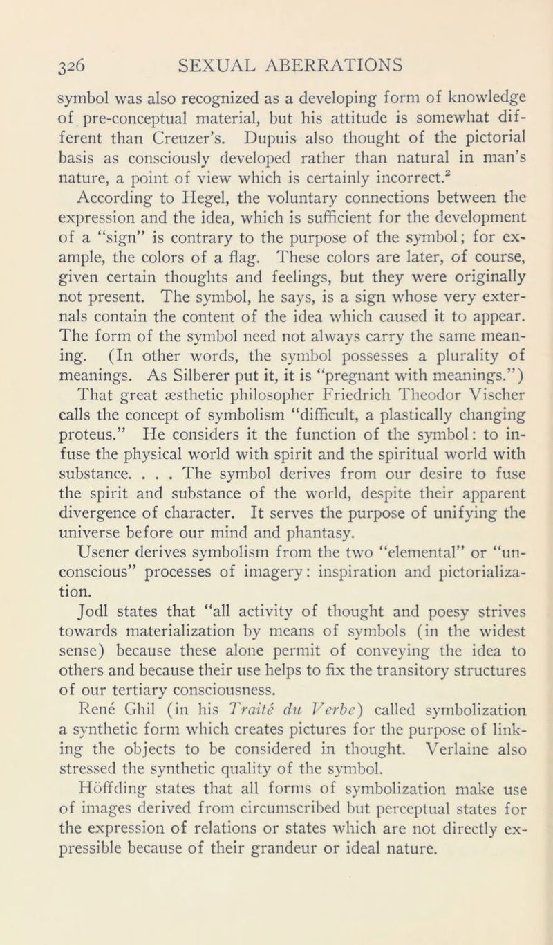 symbol was also recognized as a developing form of knowledge of pre-conceptual material, but his attitude is somewhat dif- ferent than Creuzer’s. Dupuis also thought of the pictorial basis as consciously developed rather than natural in man’s nature, a point of view which is certainly incorrect.^ According to Hegel, the voluntary connections between the expression and the idea, which is sufficient for the development of a “sign” is contrary to the purpose of the symbol; for ex- ample, the colors of a flag. These colors are later, of course, given certain thoughts and feelings, but they were originally not present. The symbol, he says, is a sign whose very exter- nals contain the content of the idea which caused it to appear. The form of the symbol need not always carry the same mean- ing. (In other words, the symbol possesses a plurality of meanings. As Silberer put it, it is “pregnant with meanings.”) That great aesthetic philosopher Friedrich Theodor Vischer calls the concept of symbolism “difficult, a plastically changing proteus.” He considers it the function of the symbol: to in- fuse the physical world with spirit and the spiritual world with substance. . . . The symbol derives from our desire to fuse the spirit and substance of the world, despite their apparent divergence of character. It serves the purpose of unifying the universe before our mind and phantasy. Usener derives symbolism from the two “elemental” or “un- conscious” processes of imagery: inspiration and pictorializa- tion. Jodi states that “all activity of thought and poesy strives towards materialization by means of symbols (in the widest sense) because these alone permit of conveying the idea to others and because their use helps to fix the transitory structures of our tertiary consciousness. Rene Ghil (in his Traite dii Verbe) called symbolization a synthetic form which creates pictures for the purpose of link- ing the objects to be considered in thought. Verlaine also stressed the synthetic quality of the symbol. Hoffding states that all forms of symbolization make use of images derived from circumscribed but perceptual states for the expression of relations or states which are not directly ex- pressible because of their grandeur or ideal nature.