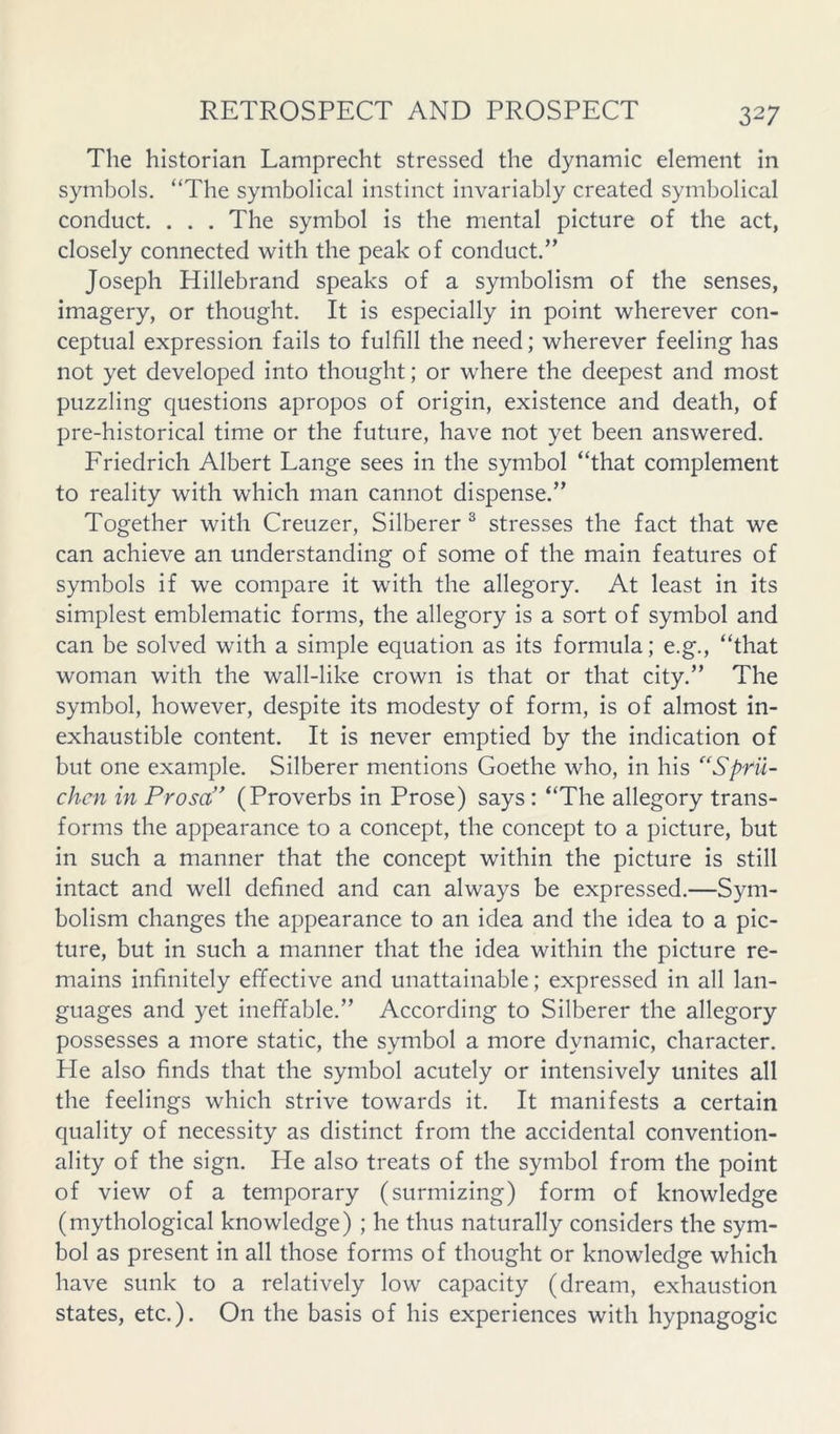 The historian Lamprecht stressed the dynamic element in symbols. “The symbolical instinct invariably created symbolical conduct. . . . The symbol is the mental picture of the act, closely connected with the peak of conduct.” Joseph Hillebrand speaks of a symbolism of the senses, imagery, or thought. It is especially in point wherever con- ceptual expression fails to fulfill the need; wherever feeling has not yet developed into thought; or where the deepest and most puzzling questions apropos of origin, existence and death, of pre-historical time or the future, have not yet been answered. Friedrich Albert Lange sees in the symbol “that complement to reality with which man cannot dispense.” Together with Creuzer, Silberer ^ stresses the fact that we can achieve an understanding of some of the main features of symbols if we compare it with the allegory. At least in its simplest emblematic forms, the allegory is a sort of symbol and can be solved with a simple equation as its formula; e.g., “that woman with the wall-like crown is that or that city.” The symbol, however, despite its modesty of form, is of almost in- exhaustible content. It is never emptied by the indication of but one example. Silberer mentions Goethe who, in his “Sprii- chcn in Prosa'' (Proverbs in Prose) says : “The allegory trans- forms the appearance to a concept, the concept to a picture, but in such a manner that the concept within the picture is still intact and well defined and can always be expressed.—Sym- bolism changes the appearance to an idea and the idea to a pic- ture, but in such a manner that the idea within the picture re- mains infinitely effective and unattainable; expressed in all lan- guages and yet ineffable.” According to Silberer the allegory possesses a more static, the symbol a more dynamic, character. He also finds that the symbol acutely or intensively unites all the feelings which strive towards it. It manifests a certain quality of necessity as distinct from the accidental convention- ality of the sign. He also treats of the symbol from the point of view of a temporary (surmizing) form of knowledge (mythological knowledge) ; he thus naturally considers the sym- bol as present in all those forms of thought or knowledge which have sunk to a relatively low capacity (dream, exhaustion states, etc.). On the basis of his experiences with hypnagogic