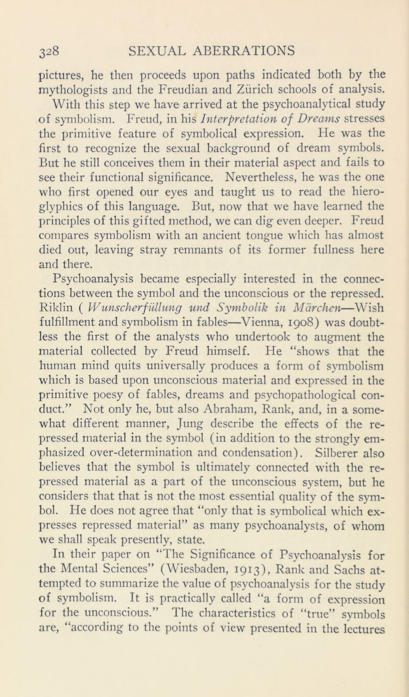 pictures, he then proceeds upon paths indicated both by the mythologists and the Freudian and Zurich schools of analysis. With this step we have arrived at the psychoanalytical study of symbolism. Freud, in his Interpretation of Dreams stresses the primitive feature of symbolical expression. He was the first to recognize the sexual background of dream symbols. But he still conceives them in their material aspect and fails to see their functional significance. Nevertheless, he was the one who first opened our eyes and taught us to read the hiero- glyphics of this language. But, now that we have learned the principles of this gifted method, we can dig even deeper. Freud compares symbolism with an ancient tongue which has almost died out, leaving stray remnants of its former fullness here and there. Psychoanalysis became especially interested in the connec- tions between the symbol and the unconscious or the repressed. Riklin ( Wunscherfiillung und Symholik in Mdrchen—Wish fulfillment and symbolism in fables—Vienna, 1908) was doubt- less the first of the analysts who undertook to augment the material collected by Freud himself. He “shows that the human mind quits universally produces a form of symbolism which is based upon unconscious material and expressed in the primitive poesy of fables, dreams and psychopathological con- duct.” Not only he, but also Abraham, Rank, and, in a some- what different manner, Jung describe the effects of the re- pressed material in the symbol (in addition to the strongly em- phasized over-determination and condensation). Silberer also believes that the symbol is ultimately connected with the re- pressed material as a part of the unconscious system, but he considers that that is not the most essential quality of the sym- bol. He does not agree that “only that is symbolical which ex- presses repressed material” as many psychoanalysts, of whom we shall speak presently, state. In their paper on “The Significance of Psychoanalysis for the Mental Sciences” (Wiesbaden, 1913), Rank and Sachs at- tempted to summarize the value of psychoanalysis for the study of symbolism. It is practically called “a form of expression for the unconscious.” The characteristics of “true” symbols are, “according to the points of view presented in the lectures