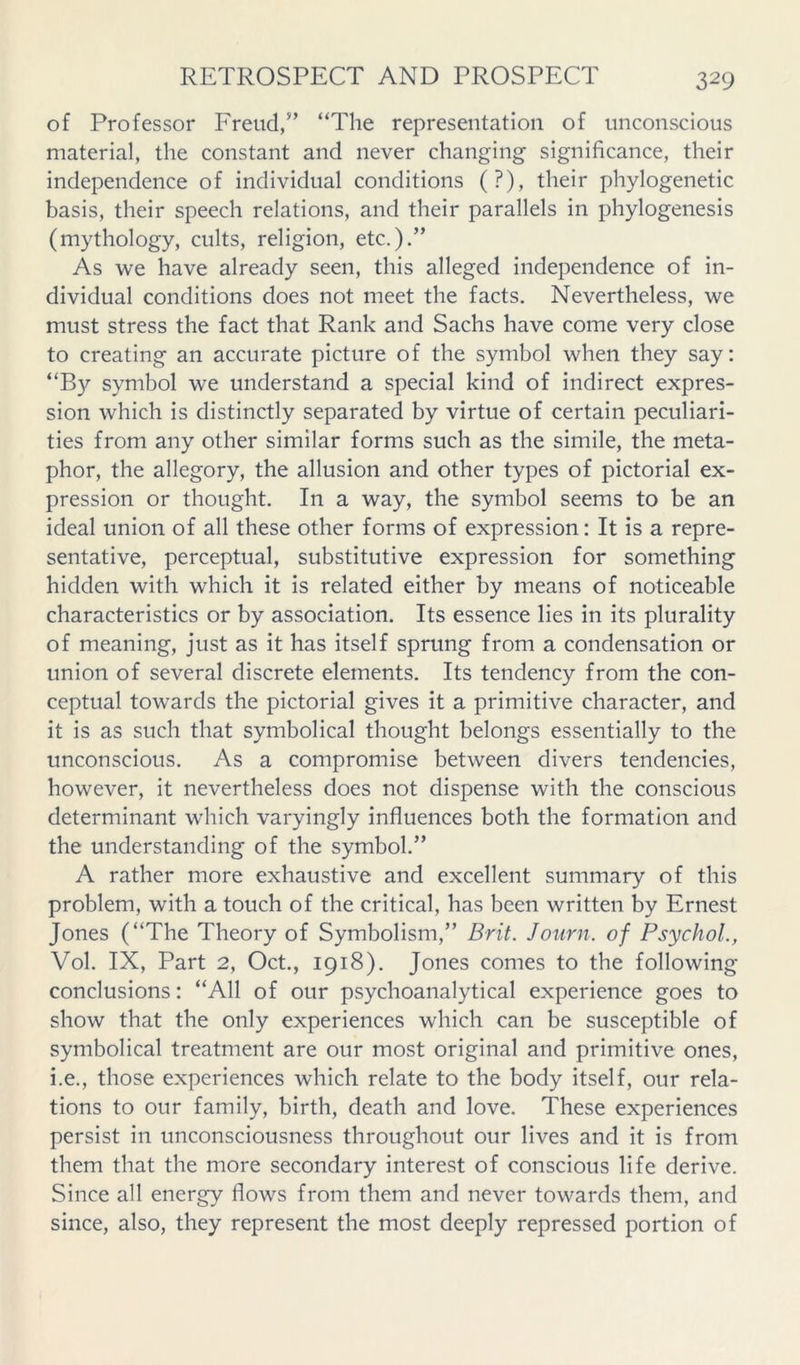 of Professor Freud/’ “The representation of unconscious material, the constant and never changing significance, their independence of individual conditions (?), their phylogenetic basis, their speech relations, and their parallels in phylogenesis (mythology, cults, religion, etc.).” As we have already seen, this alleged independence of in- dividual conditions does not meet the facts. Nevertheless, we must stress the fact that Rank and Sachs have come very close to creating an accurate picture of the symbol when they say: “By symbol we understand a special kind of indirect expres- sion which is distinctly separated by virtue of certain peculiari- ties from any other similar forms such as the simile, the meta- phor, the allegory, the allusion and other types of pictorial ex- pression or thought. In a way, the symbol seems to be an ideal union of all these other forms of expression: It is a repre- sentative, perceptual, substitutive expression for something hidden with which it is related either by means of noticeable characteristics or by association. Its essence lies in its plurality of meaning, just as it has itself sprung from a condensation or union of several discrete elements. Its tendency from the con- ceptual towards the pictorial gives it a primitive character, and it is as such that symbolical thought belongs essentially to the unconscious. As a compromise between divers tendencies, however, it nevertheless does not dispense with the conscious determinant which varyingly influences both the formation and the understanding of the symbol.” A rather more exhaustive and excellent summary of this problem, with a touch of the critical, has been written by Ernest Jones (“The Theory of Symbolism,” Brit. Journ. of Psychol., Vol. IX, Part 2, Oct., 1918). Jones comes to the following conclusions: “All of our psychoanalytical experience goes to show that the only experiences which can be susceptible of symbolical treatment are our most original and primitive ones, i.e., those experiences which relate to the body itself, our rela- tions to our family, birth, death and love. These experiences persist in unconsciousness throughout our lives and it is from them that the more secondary interest of conscious life derive. Since all energy flows from them and never towards them, and since, also, they represent the most deeply repressed portion of