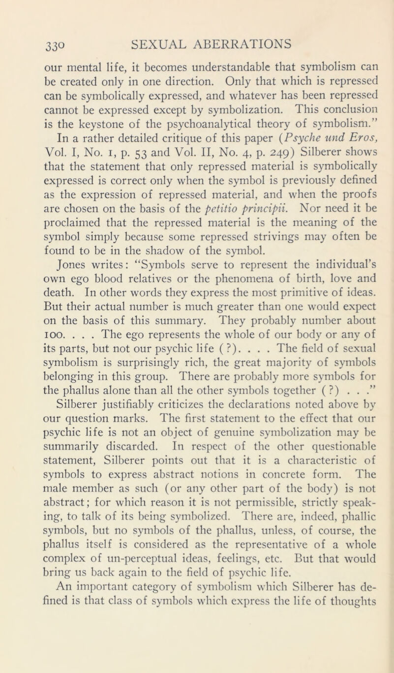 our mental life, it becomes understandable that symbolism can be created only in one direction. Only that which is repressed can be symbolically expressed, and whatever has been repressed cannot be expressed except by symbolization. This conclusion is the keystone of the psychoanalytical theory of symbolism.” In a rather detailed critique of this paper {Psyche und Eros, Vol. I, No. I, p. 53 and Vol. II, No. 4, p. 249) Silberer shows that the statement that only repressed material is symbolically expressed is correct only when the symbol is previously defined as the expression of repressed material, and when the proofs are chosen on the basis of the petitio principii. Nor need it be proclaimed that the repressed material is the meaning of the symbol simply because some repressed strivings may often be found to be in the shadow of the symbol. Jones writes: “Symbols serve to represent the individuars own ego blood relatives or the phenomena of birth, love and death. In other words they express the most primitive of ideas. But their actual number is much greater than one would expect on the basis of this summary. They probably number about 100. . . . The ego represents the whole of our body or any of its parts, but not our psychic life ( ?). . . . The field of sexual symbolism is surprisingly rich, the great majority of symbols belonging in this group. There are probably more symbols for the phallus alone than all the other symbols together (?) . . .” Silberer justifiably criticizes the declarations noted above by our question marks. The first statement to the effect that our psychic life is not an object of genuine symbolization may be summarily discarded. In respect of the other questionable statement, Silberer points out that it is a characteristic of symbols to express abstract notions in concrete form. The male member as such (or any other part of the body) is not abstract; for which reason it is not permissible, strictly speak- ing, to talk of its being symbolized. There are, indeed, phallic symbols, but no symbols of the phallus, unless, of course, the phallus itself is considered as the representative of a whole complex of un-perceptual ideas, feelings, etc. But that would bring us back again to the field of psychic life. An important category of symbolism which Silberer has de- fined is that class of symbols which express the life of thoughts