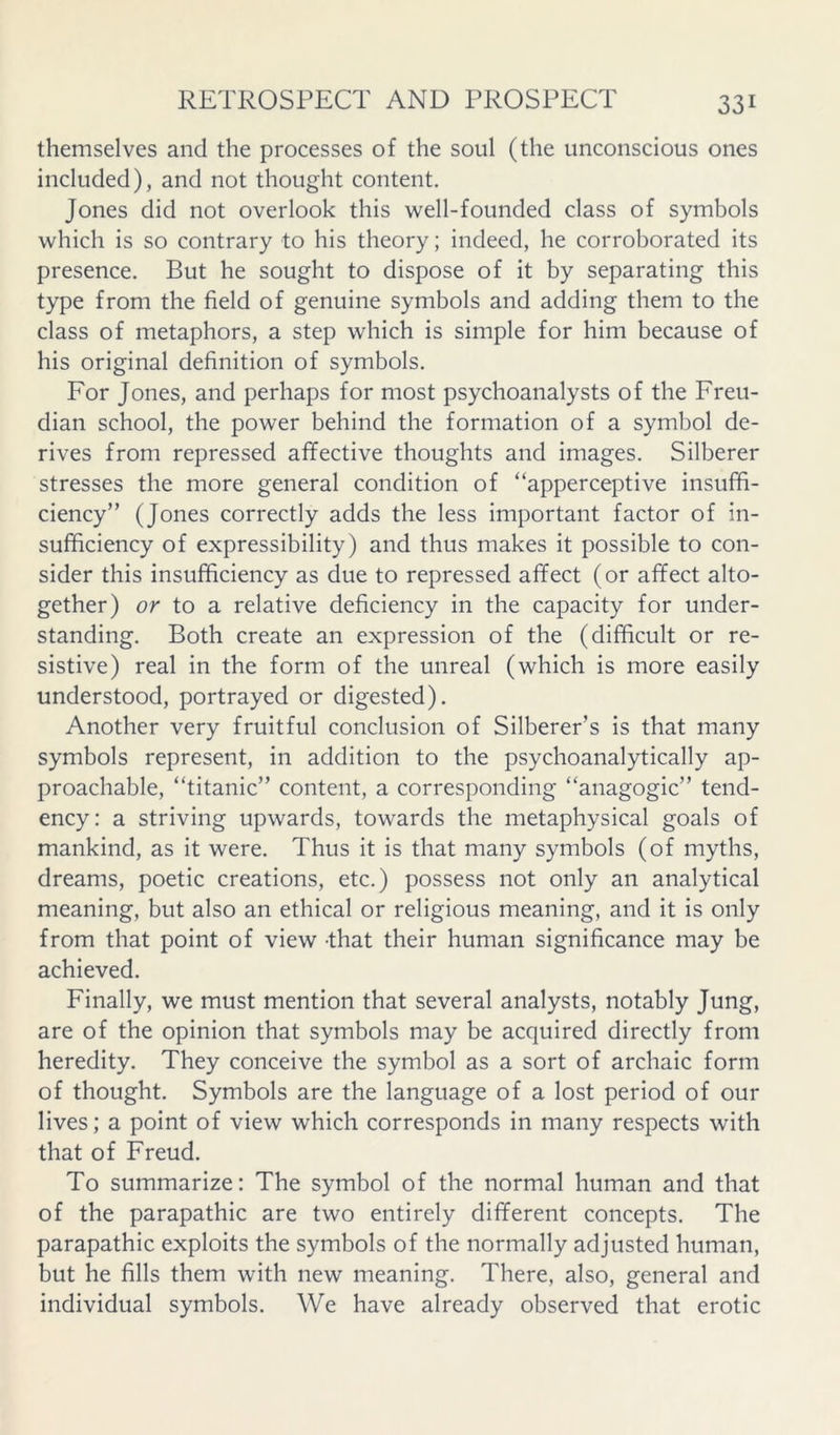 themselves and the processes of the soul (the unconscious ones included), and not thought content. Jones did not overlook this well-founded class of symbols which is so contrary to his theory; indeed, he corroborated its presence. But he sought to dispose of it by separating this type from the field of genuine symbols and adding them to the class of metaphors, a step which is simple for him because of his original definition of symbols. For Jones, and perhaps for most psychoanalysts of the Freu- dian school, the power behind the formation of a symbol de- rives from repressed affective thoughts and images. Silberer stresses the more general condition of “apperceptive insuffi- ciency” (Jones correctly adds the less important factor of in- sufficiency of expressibility) and thus makes it possible to con- sider this insufficiency as due to repressed affect (or affect alto- gether) or to a relative deficiency in the capacity for under- standing. Both create an expression of the (difficult or re- sistive) real in the form of the unreal (which is more easily understood, portrayed or digested). Another very fruitful conclusion of Silberer’s is that many symbols represent, in addition to the psychoanalytically ap- proachable, “titanic” content, a corresponding “anagogic” tend- ency: a striving upwards, towards the metaphysical goals of mankind, as it were. Thus it is that many symbols (of myths, dreams, poetic creations, etc.) possess not only an analytical meaning, but also an ethical or religious meaning, and it is only from that point of view -that their human significance may be achieved. Finally, we must mention that several analysts, notably Jung, are of the opinion that symbols may be acquired directly from heredity. They conceive the symbol as a sort of archaic form of thought. Symbols are the language of a lost period of our lives; a point of view which corresponds in many respects with that of Freud. To summarize: The symbol of the normal human and that of the parapathic are two entirely different concepts. The parapathic exploits the symbols of the normally adjusted human, but he fills them with new meaning. There, also, general and individual symbols. We have already observed that erotic