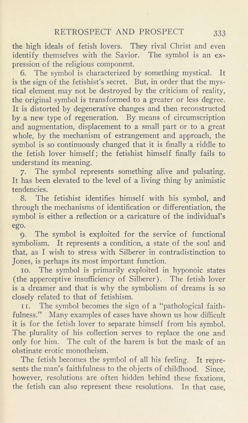 the high ideals of fetish lovers. They rival Christ and even identify themselves with the Savior. The symbol is an ex- pression of the religious component. 6. The symbol is characterized by something mystical. It is the sign of the fetishist’s secret. But, in order that the mys- tical element may not be destroyed by the criticism of reality, the original symbol is transformed to a greater or less degree. It is distorted by degenerative changes and then reconstructed by a new type of regeneration. By means of circumscription and augmentation, displacement to a small part or to a great whole, by the mechanism of estrangement and approach, the symbol is so continuously changed that it is finally a riddle to the fetish lover himself; the fetishist himself finally fails to understand its meaning. 7. The symbol represents something alive and pulsating. It has been elevated to the level of a living thing by animistic tendencies. 8. The fetishist identifies himself with his symbol, and through the mechanisms of identification or differentiation, the symbol is either a reflection or a caricature of the individual’s ego. 9. The symbol is exploited for the service of functional symbolism. It represents a condition, a state of the soul and that, as I wish to stress with Silberer in contradistinction to Jones, is perhaps its most important function. 10. The symbol is primarily exploited in hyponoic states (the apperceptive insufficiency of Silberer). The fetish lover is a dreamer and that is why the symbolism of dreams is so closely related to that of fetishism. 11. The symbol becomes the sign of a “pathological faith- fulness.” Many examples of cases have shown us how difficult it is for the fetish lover to separate himself from his symbol. The plurality of his collection serves to replace the one and only for him. The cult of the harem is but the mask of an obstinate erotic monotheism. The fetish becomes the symbol of all his feeling. It repre- sents the man’s faithfulness to the objects of childhood. Since, however, resolutions are often hidden behind these fixations, the fetish can also represent these resolutions. In that case.