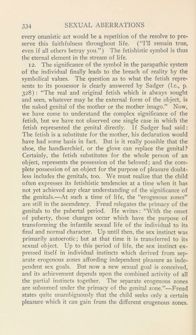 every onanistic act would be a repetition of the resolve to pre- serve this faithfulness throughout life. (‘T’ll remain true, even if all others betray you.”) The fetishistic symbol is thus the eternal element in the stream of life. 12. The significance of the symbol in the parapathic system of the individual finally leads to the breach of reality by the symbolical values. The question as to what the fetish repre- sents to its possessor is clearly answered by Sadger (l.c., p. 328) : “The real and original fetish which is always sought and seen, whatever may be the external form of the object, is the naked genital of the mother or the mother imago.” Now, we have come to understand the complex significance of the fetish, but we have not observed one single case in which the fetish represented the genital directly. If Sadger had said: The fetish is a substitute for the mother, his declaration would have had some basis in fact. But is it really possible that the shoe, the handkerchief, or the glove can replace the genital? Certainly, the fetish substitutes for the whole person of an object, represents the possession of the beloved; and the com- plete possession of an object for the purpose of pleasure doubt- less includes the genitals, too. We must realize that the child often expresses its fetishistic tendencies at a time when it has not yet achieved any clear understanding of the significance of the genitals.—At such a time of life, the “erogenous zones” are still in the ascendency. Freud relegates the primacy of the genitals to the pubertal period. He writes: “With the onset of puberty, those changes occur which have the purpose of transforming the infantile sexual life of the individual to its final and normal character. Up until then, the sex instinct was primarily autoerotic; but at that time it is transferred to its sexual object. Up to this period of life, the sex instinct ex- pressed itself in individual instincts which derived from sep- arate erogenous zones affording independent pleasure as inde- pendent sex goals. But now a new sexual goal is conceived, and its achievement depends upon the combined activity of all the partial instincts together. The separate erogenous zones are subsumed under the primacy of the genital zone,”—Freud states quite unambiguously that the child seeks only a certain pleasure which it can gain from the different erogenous zones.