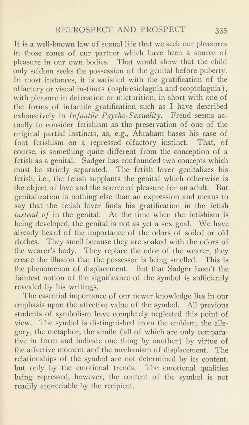 It is a well-known law of sexual life that we seek our pleasures in those zones of our partner which have been a source of pleasure in our own bodies. That would show that the child only seldom seeks the possession of the genital before puberty. In most instances, it is satisfied with the gratification of the olfactory or visual instincts (osphresiolagnia and scoptolagnia), wdth pleasure in defecation or micturition, in short with one of the forms of infantile gratification such as I have described exhaustively in Infantile Psycho-Sexuality. Freud seems ac- tually to consider fetishism as the preservation of one of the original partial instincts, as, e.g., Abraham bases his case of foot fetishism on a repressed olfactory instinct. That, of course, is something quite different from the conception of a fetish as a genital. Sadger has confounded two concepts which must be strictly separated. The fetish lover genitalizes his fetish, i.e., the fetish supplants the genital which otherwise is the object of love and the source of pleasure for an adult. But genitalization is nothing else than an expression and means to say that the fetish lover finds his gratification in the fetish instead of in the genital. At the time when the fetishism is being developed, the genital is not as yet a sex goal. We have already heard of the importance of the odors of soiled or old clothes. They smell because they are soaked with the odors of the wearer’s body. They replace the odor of the wearer, they create the illusion that the possessor is being smelled. This is the phenomenon of displacement. But that Sadger hasn’t the faintest notion of the significance of the symbol is sufficiently revealed by his writings. The essential importance of our newer knowledge lies in our emphasis upon the affective value of the symbol. All previous students of symbolism have completely neglected this point of view. The symbol is distinguished from the emblem, the alle- gory, the metaphor, the simile (all of which are only compara- tive in form and indicate one thing by another) by virtue of the affective moment and the mechanism of displacement. The relationships of the symbol are not determined by its content, but only by the emotional trends. The emotional qualities being repressed, however, the content of the symbol is not readily appreciable by the recipient.