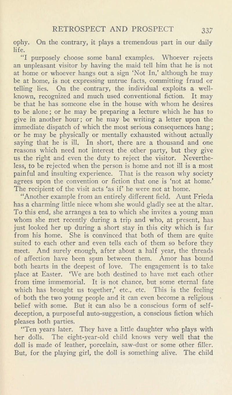 ophy. On the contrary, it plays a tremendous part in our daily life. “I purposely choose some banal examples. Whoever rejects an unpleasant visitor by having the maid tell him that he is not at home or whoever hangs out a sign ‘Not In,’ although he may be at home, is not expressing untrue facts, committing fraud or telling lies. On the contrary, the individual exploits a well- known, recognized and much used conventional fiction. It may be that he has someone else in the house with whom he desires to be alone; or he may be preparing a lecture which he has to give in another hour; or he may be writing a letter upon the immediate dispatch of which the most serious consequences hang; or he may be physically or mentally exhausted without actually saying that he is ill. In short, there are a thousand and one reasons which need not interest the other party, but they give us the right and even the duty to reject the visitor. Neverthe- less, to be rejected when the person is home and not ill is a most painful and insulting experience. That is the reason why society agrees upon the convention or fiction that one is ‘not at home.’ The recipient of the visit acts ‘as if’ he were not at home. “Another example from an entirely different field. Aunt Frieda has a charming little niece whom she would gladly see at the altar. To this end, she arranges a tea to which she invites a young man whom she met recently during a trip and who, at present, has just looked her up during a short stay in this city which is far from his home. She is convinced that both of them are quite suited to each other and even tells each of them so before they meet. And surely enough, after about a half year, the threads of affection have been spun between them. Amor has bound both hearts in the deepest of love. The engagement is to take place at Easter. ‘We are both destined to have met each other from time immemorial. It is not chance, but some eternal fate which has brought us together,’ etc., etc. This is the feeling of both the two young people and it can even become a religious belief with some. But it can also be a conscious form of self- deception, a purposeful auto-suggestion, a conscious fiction which pleases both parties. “Ten years later. They have a little daughter who plays with her dolls. The eight-year-old child knows very well that the doll is made of leather, porcelain, saw-dust or some other filler. But, for the playing girl, the doll is something alive. The child