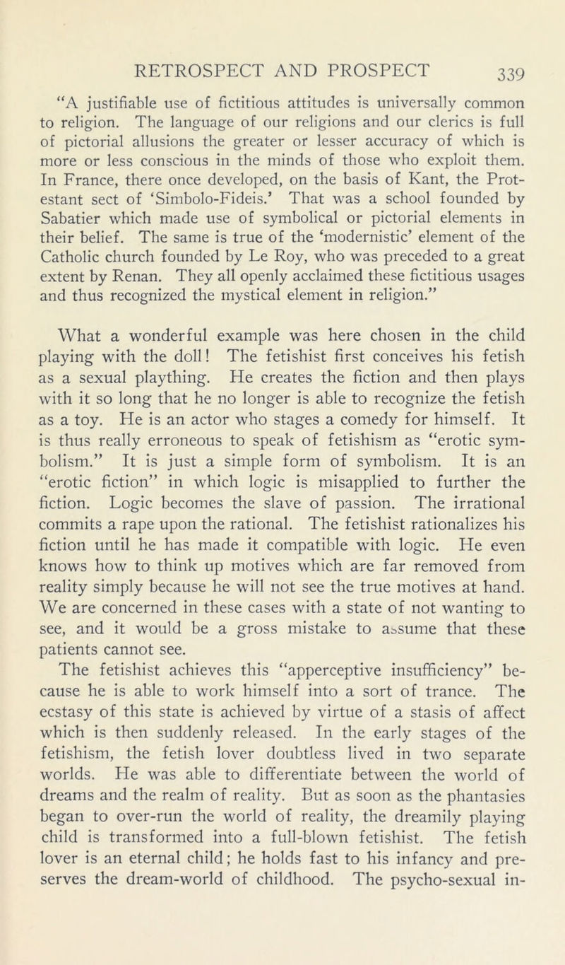 “A justifiable use of fictitious attitudes is universally common to religion. The language of our religions and our clerics is full of pictorial allusions the greater or lesser accuracy of which is more or less conscious in the minds of those who exploit them. In France, there once developed, on the basis of Kant, the Prot- estant sect of ‘Simbolo-Fideis.’ That was a school founded by Sabatier which made use of symbolical or pictorial elements in their belief. The same is true of the ‘modernistic’ element of the Catholic church founded by Le Roy, who was preceded to a great extent by Renan. They all openly acclaimed these fictitious usages and thus recognized the mystical element in religion.” What a wonderful example was here chosen in the child playing with the doll! The fetishist first conceives his fetish as a sexual plaything. He creates the fiction and then plays with it so long that he no longer is able to recognize the fetish as a toy. He is an actor who stages a comedy for himself. It is thus really erroneous to speak of fetishism as “erotic sym- bolism.” It is just a simple form of symbolism. It is an “erotic fiction” in which logic is misapplied to further the fiction. Logic becomes the slave of passion. The irrational commits a rape upon the rational. The fetishist rationalizes his fiction until he has made it compatible with logic. He even knows how to think up motives which are far removed from reality simply because he will not see the true motives at hand. We are concerned in these cases with a state of not wanting to see, and it would be a gross mistake to assume that these patients cannot see. The fetishist achieves this “apperceptive insufficiency” be- cause he is able to work himself into a sort of trance. The ecstasy of this state is achieved by virtue of a stasis of affect which is then suddenly released. In the early stages of the fetishism, the fetish lover doubtless lived in two separate worlds. He was able to differentiate between the world of dreams and the realm of reality. But as soon as the phantasies began to over-run the world of reality, the dreamily playing child is transformed into a full-blown fetishist. The fetish lover is an eternal child; he holds fast to his infancy and pre- serves the dream-world of childhood. The psycho-sexual in-