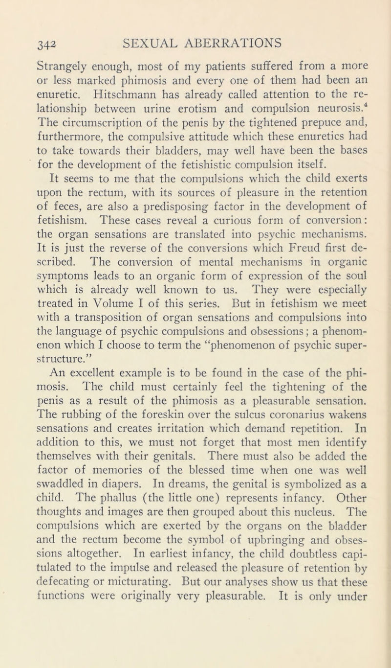 Strangely enough, most of my patients suffered from a more or less marked phimosis and every one of them had been an enuretic. Hitschmann has already called attention to the re- lationship between urine erotism and compulsion neurosis.^ The circumscription of the penis by the tightened prepuce and, furthermore, the compulsive attitude which these diuretics had to take towards their bladders, may well have been the bases for the development of the fetishistic compulsion itself. It seems to me that the compulsions which the child exerts upon the rectum, with its sources of pleasure in the retention of feces, are also a predisposing factor in the development of fetishism. These cases reveal a curious form of conversion: the organ sensations are translated into psychic mechanisms. It is just the reverse of the conversions which Freud first de- scribed. The conversion of mental mechanisms in organic symptoms leads to an organic form of expression of the soul which is already well known to us. They were especially treated in Volume I of this series. But in fetishism we meet with a transposition of organ sensations and compulsions into the language of psychic compulsions and obsessions; a phenom- enon which I choose to term the “phenomenon of psychic super- structure.” An excellent example is to be found in the case of the phi- mosis. The child must certainly feel the tightening of the penis as a result of the phimosis as a pleasurable sensation. The rubbing of the foreskin over the sulcus coronarius wakens sensations and creates irritation which demand repetition. In addition to this, we must not forget that most men identify themselves with their genitals. There must also be added the factor of memories of the blessed time when one was well swaddled in diapers. In dreams, the genital is symbolized as a child. The phallus (the little one) represents infancy. Other thoughts and images are then grouped about this nucleus. The compulsions which are exerted by the organs on the bladder and the rectum become the symbol of upbringing and obses- sions altogether. In earliest infancy, the child doubtless capi- tulated to the impulse and released the pleasure of retention by defecating or micturating. But our analyses show us that these functions were originally very pleasurable. It is only under
