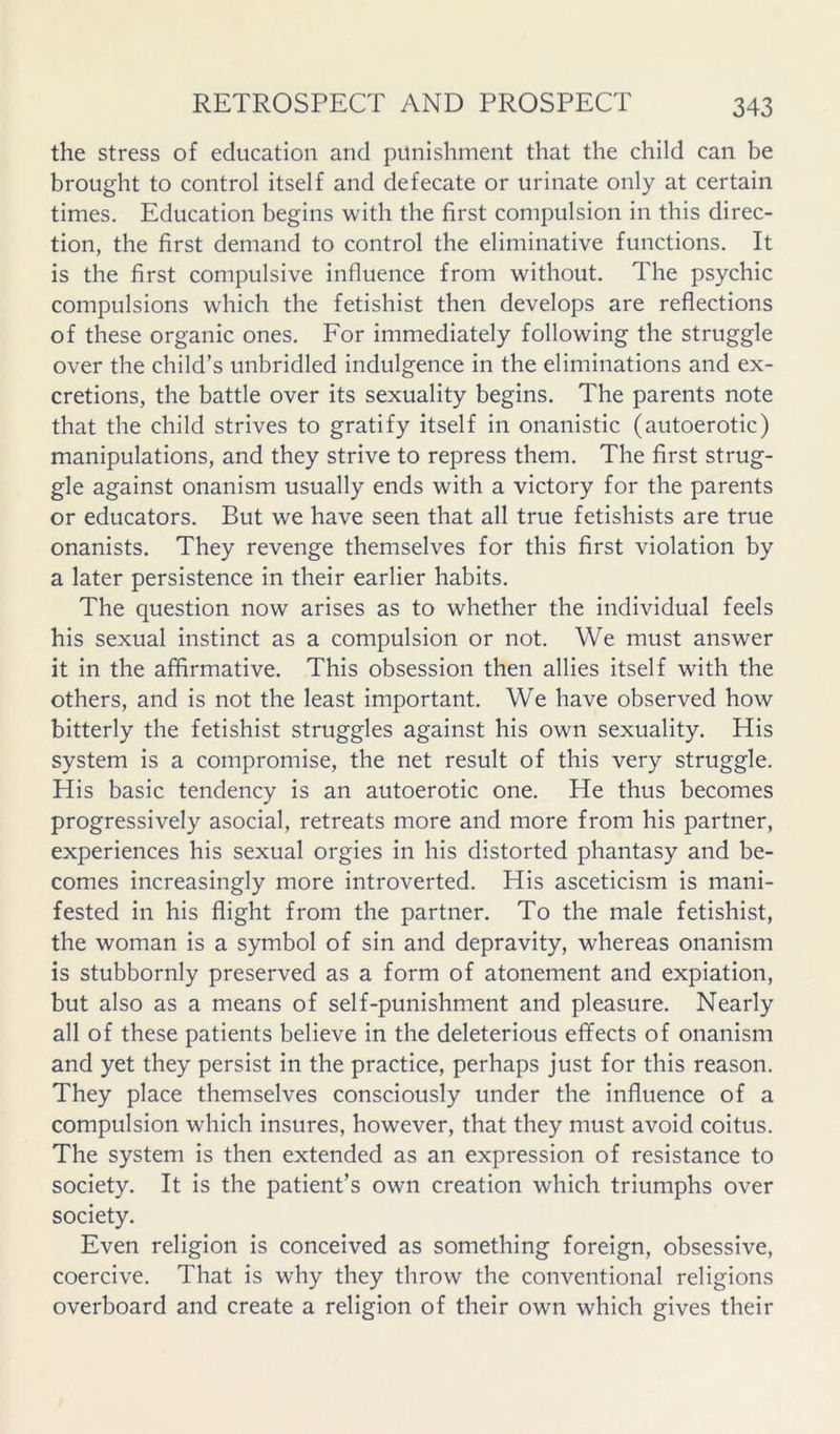 the stress of education and punishment that the child can be brought to control itself and defecate or urinate only at certain times. Education begins with the first compulsion in this direc- tion, the first demand to control the eliminative functions. It is the first compulsive influence from without. The psychic compulsions which the fetishist then develops are reflections of these organic ones. For immediately following the struggle over the child’s unbridled indulgence in the eliminations and ex- cretions, the battle over its sexuality begins. The parents note that the child strives to gratify itself in onanistic (autoerotic) manipulations, and they strive to repress them. The first strug- gle against onanism usually ends with a victory for the parents or educators. But we have seen that all true fetishists are true onanists. They revenge themselves for this first violation by a later persistence in their earlier habits. The question now arises as to whether the individual feels his sexual instinct as a compulsion or not. We must answer it in the affirmative. This obsession then allies itself with the others, and is not the least important. We have observed how bitterly the fetishist struggles against his own sexuality. His system is a compromise, the net result of this very struggle. His basic tendency is an autoerotic one. He thus becomes progressively asocial, retreats more and more from his partner, experiences his sexual orgies in his distorted phantasy and be- comes increasingly more introverted. His asceticism is mani- fested in his flight from the partner. To the male fetishist, the woman is a symbol of sin and depravity, whereas onanism is stubbornly preserved as a form of atonement and expiation, but also as a means of self-punishment and pleasure. Nearly all of these patients believe in the deleterious effects of onanism and yet they persist in the practice, perhaps just for this reason. They place themselves consciously under the influence of a compulsion which insures, however, that they must avoid coitus. The system is then extended as an expression of resistance to society. It is the patient’s own creation which triumphs over society. Even religion is conceived as something foreign, obsessive, coercive. That is why they throw the conventional religions overboard and create a religion of their own which gives their