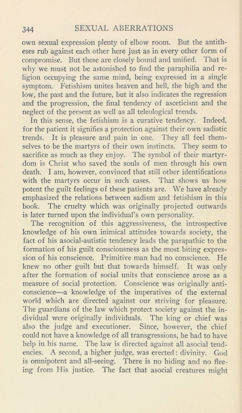 own sexual expression plenty of elbow room. But the antith- eses rub against each other here just as in every other form of compromise. But these are closely bound and unified. That is why we must not be astonished to find the paraphilia and re- ligion occupying the same mind, being expressed in a single symptom. Fetishism unites heaven and hell, the high and the low, the past and the future, but it also indicates the regression and the progression, the final tendency of asceticism and the neglect of the present as well as all teleological trends. In this sense, the fetishism is a curative tendency. Indeed, for the patient it signifies a protection against their own sadistic trends. It is pleasure and pain in one. They all feel them- selves to be the martyrs of their own instincts. They seem to sacrifice as much as they enjoy. The symbol of their martyr- dom is Christ who saved the souls of men through his own death. I am, however, convinced that still other identifications with the martyrs occur in such cases. That shows us how potent the guilt feelings of these patients are. We have already emphasized the relations between sadism and fetishism in this book. The cruelty which was originally projected outwards is later turned upon the individual’s own personality. The recognition of this aggressiveness, the introspective knowledge of his own inimical attitudes towards society, the fact of his asocial-autistic tendency leads the parapathic to the formation of his guilt consciousness as the most biting expres- sion of his conscience. Primitive man had no conscience. He knew no other guilt but that towards himself. It was only after the formation of social units that conscience arose as a measure of social protection. Conscience was originally anti- conscience—a knowledge of the imperatives of the external world which are directed against our striving for pleasure. The guardians of the law which protect society against the in- dividual were originally individuals. The king or chief was also the judge and executioner. Since, however, the chief could not have a knowledge of all transgressions, he had to have help in his name. The law is directed against all asocial tend- encies. A second, a higher judge, was erected: divinity. God is omnipotent and all-seeing. There is no hiding and no flee- ing from His justice. The fact that asocial creatures might