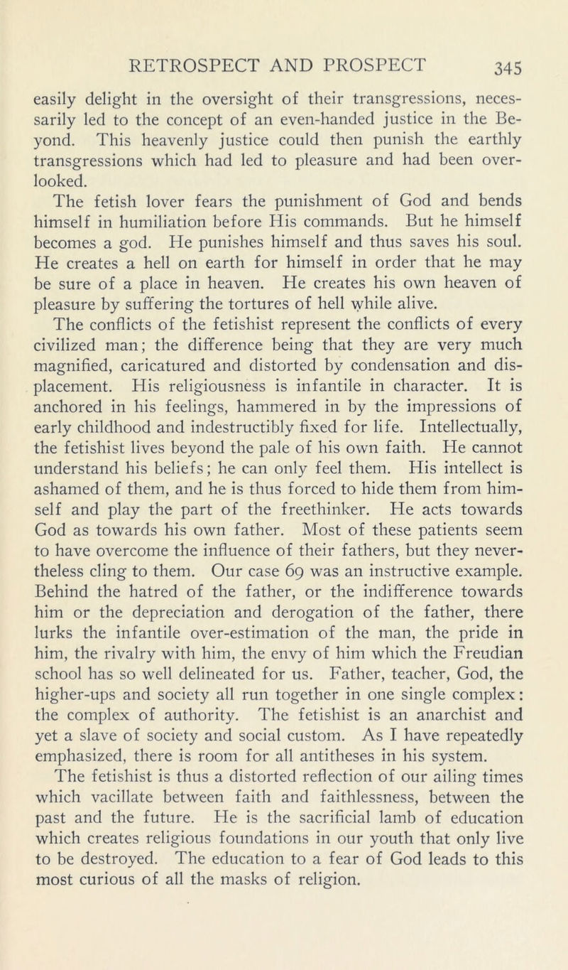 easily delight in the oversight of their transgressions, neces- sarily led to the concept of an even-handed justice in the Be- yond. This heavenly justice could then punish the earthly transgressions which had led to pleasure and had been over- looked. The fetish lover fears the punishment of God and bends himself in humiliation before His commands. But he himself becomes a god. He punishes himself and thus saves his soul. He creates a hell on earth for himself in order that he may be sure of a place in heaven. He creates his own heaven of pleasure by suffering the tortures of hell while alive. The conflicts of the fetishist represent the conflicts of every civilized man; the difference being that they are very much magnified, caricatured and distorted by condensation and dis- placement. His religiousness is infantile in character. It is anchored in his feelings, hammered in by the impressions of early childhood and indestructibly fixed for life. Intellectually, the fetishist lives beyond the pale of his own faith. He cannot understand his beliefs; he can only feel them. His intellect is ashamed of them, and he is thus forced to hide them from him- self and play the part of the freethinker. He acts towards God as towards his own father. Most of these patients seem to have overcome the influence of their fathers, but they never- theless cling to them. Our case 69 was an instructive example. Behind the hatred of the father, or the indifference towards him or the depreciation and derogation of the father, there lurks the infantile over-estimation of the man, the pride in him, the rivalry with him, the envy of him which the Freudian school has so well delineated for us. Father, teacher, God, the higher-ups and society all run together in one single complex: the complex of authority. The fetishist is an anarchist and yet a slave of society and social custom. As I have repeatedly emphasized, there is room for all antitheses in his system. The fetishist is thus a distorted reflection of our ailing times which vacillate between faith and faithlessness, between the past and the future. He is the sacrificial lamb of education which creates religious foundations in our youth that only live to be destroyed. The education to a fear of God leads to this most curious of all the masks of religion.