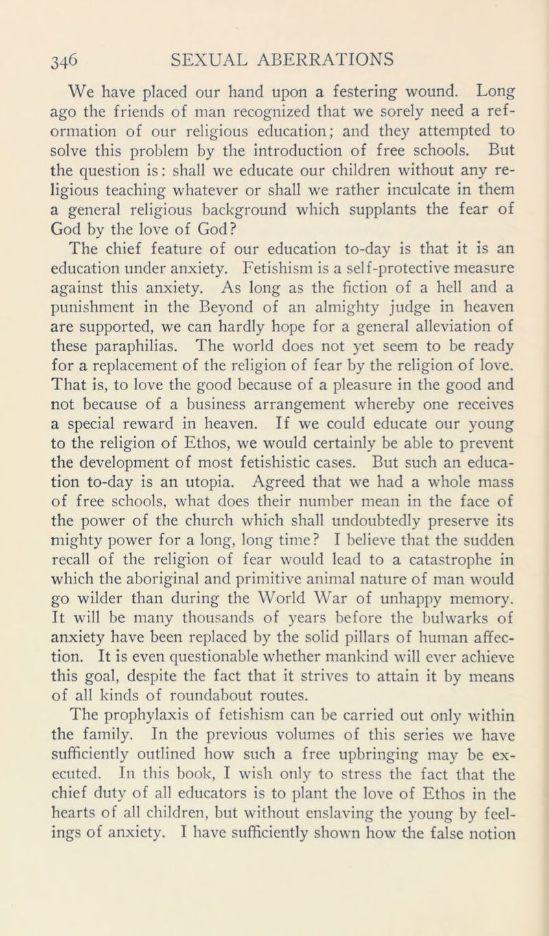 We have placed our hand upon a festering wound. Long ago the friends of man recognized that we sorely need a ref- ormation of our religious education; and they attempted to solve this problem by the introduction of free schools. But the question is: shall we educate our children without any re- ligious teaching whatever or shall we rather inculcate in them a general religious background which supplants the fear of God by the love of God? The chief feature of our education to-day is that it is an education under anxiety. Fetishism is a self-protective measure against this anxiety. As long as the fiction of a hell and a punishment in the Beyond of an almighty judge in heaven are supported, we can hardly hope for a general alleviation of these paraphilias. The world does not yet seem to be ready for a replacement of the religion of fear by the religion of love. That is, to love the good because of a pleasure in the good and not because of a business arrangement whereby one receives a special reward in heaven. If we could educate our young to the religion of Ethos, we would certainly be able to prevent the development of most fetishistic cases. But such an educa- tion to-day is an utopia. Agreed that we had a whole mass of free schools, what does their number mean in the face of the power of the church which shall undoubtedly preserve its mighty power for a long, long time? I believe that the sudden recall of the religion of fear would lead to a catastrophe in which the aboriginal and primitive animal nature of man would go wilder than during the World War of unhappy memory. It will be many thousands of years before the bulwarks of anxiety have been replaced by the solid pillars of human affec- tion. It is even questionable whether mankind will ever achieve this goal, despite the fact that it strives to attain it by means of all kinds of roundabout routes. The prophylaxis of fetishism can be carried out only within the family. In the previous volumes of this series we have sufficiently outlined how such a free upbringing may be ex- ecuted. In this book, I wish only to stress the fact that the chief duty of all educators is to plant the love of Ethos in the hearts of all children, but without enslaving the young by feel- ings of anxiety. I have sufficiently shown how tlie false notion