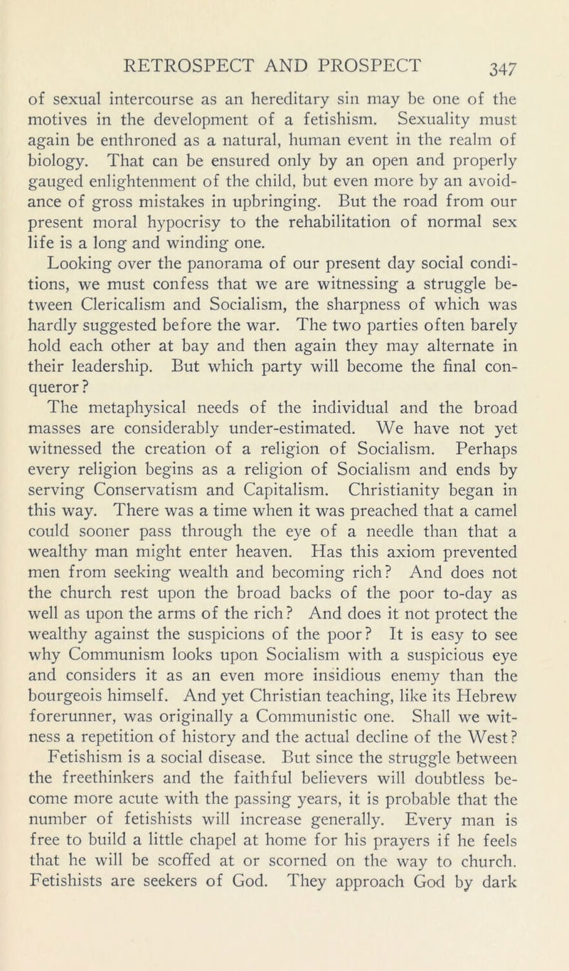 of sexual intercourse as an hereditary sin may be one of the motives in the development of a fetishism. Sexuality must again be enthroned as a natural, human event in the realm of biology. That can be ensured only by an open and properly gauged enlightenment of the child, but even more by an avoid- ance of gross mistakes in upbringing. But the road from our present moral hypocrisy to the rehabilitation of normal sex life is a long and winding one. Looking over the panorama of our present day social condi- tions, we must confess that we are witnessing a struggle be- tween Clericalism and Socialism, the sharpness of which was hardly suggested before the war. The two parties often barely hold each other at bay and then again they may alternate in their leadership. But which party will become the final con- queror ? The metaphysical needs of the individual and the broad masses are considerably under-estimated. We have not yet witnessed the creation of a religion of Socialism. Perhaps every religion begins as a religion of Socialism and ends by serving Conservatism and Capitalism. Christianity began in this way. There was a time when it was preached that a camel could sooner pass through the eye of a needle than that a wealthy man might enter heaven. Has this axiom prevented men from seeking wealth and becoming rich? And does not the church rest upon the broad backs of the poor to-day as well as upon the arms of the rich? And does it not protect the wealthy against the suspicions of the poor? It is easy to see why Communism looks upon Socialism with a suspicious eye and considers it as an even more insidious enemy than the bourgeois himself. And yet Christian teaching, like its Hebrew forerunner, was originally a Communistic one. Shall we wit- ness a repetition of history and the actual decline of the West? Fetishism is a social disease. But since the struggle between the freethinkers and the faithful believers will doubtless be- come more acute with the passing years, it is probable that the number of fetishists will increase generally. Every man is free to build a little chapel at home for his prayers if he feels that he will be scoffed at or scorned on the way to church. Fetishists are seekers of God. They approach God by dark