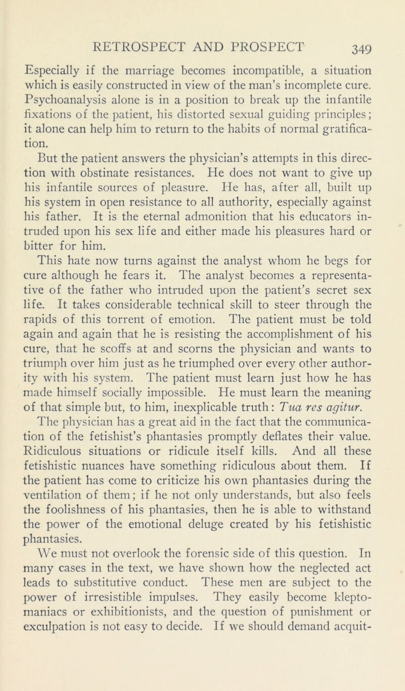 Especially if the marriage becomes incompatible, a situation which is easily constructed in view of the man’s incomplete cure. Psychoanalysis alone is in a position to break up the infantile fixations of the patient, his distorted sexual guiding principles; it alone can help him to return to the habits of normal gratifica- tion. But the patient answers the physician’s attempts in this direc- tion with obstinate resistances. He does not want to give up his infantile sources of pleasure. He has, after all, built up his system in open resistance to all authority, especially against his father. It is the eternal admonition that his educators in- truded upon his sex life and either made his pleasures hard or bitter for him. This hate now turns against the analyst whom he begs for cure although he fears it. The analyst becomes a representa- tive of the father who intruded upon the patient’s secret sex life. It takes considerable technical skill to steer through the rapids of this torrent of emotion. The patient must be told again and again that he is resisting the accomplishment of his cure, that he scoffs at and scorns the physician and wants to triumph over him just as he triumphed over every other author- ity with his system. The patient must learn just how he has made himself socially impossible. He must learn the meaning of that simple but, to him, inexplicable truth: Tita res agitiir. The physician has a great aid in the fact that the communica- tion of the fetishist’s phantasies promptly deflates their value. Ridiculous situations or ridicule itself kills. And all these fetishistic nuances have something ridiculous about them. If the patient has come to criticize his own phantasies during the ventilation of them; if he not only understands, but also feels the foolishness of his phantasies, then he is able to withstand the power of the emotional deluge created by his fetishistic phantasies. We must not overlook the forensic side of this question. In many cases in the text, we have shown how the neglected act leads to substitutive conduct. These men are subject to the power of irresistible impulses. They easily become klepto- maniacs or exhibitionists, and the question of punishment or exculpation is not easy to decide. If we should demand acquit-