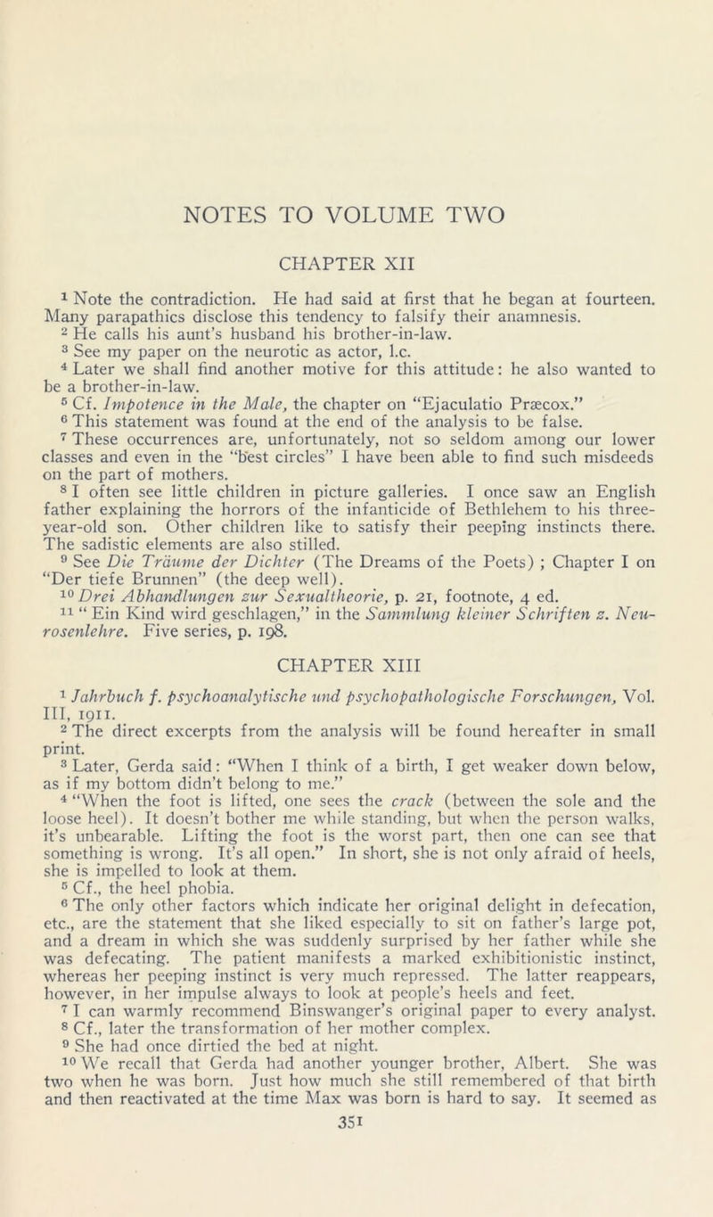 CHAPTER XII 1 Note the contradiction. He had said at first that he began at fourteen. Many parapathics disclose this tendency to falsify their anamnesis. 2 He calls his aunt’s husband his brother-in-law. 3 See my paper on the neurotic as actor, l.c. ^ Later we shall find another motive for this attitude: he also wanted to be a brother-in-law. ® Cf. Impotence in the Male, the chapter on “Ejaculatio Praecox.” ® This statement was found at the end of the analysis to be false. These occurrences are, unfortunately, not so seldom among our lower classes and even in the “best circles’’ I have been able to find such misdeeds on the part of mothers. ® I often see little children in picture galleries. I once saw an English father explaining the horrors of the infanticide of Bethlehem to his three- year-old son. Other children like to satisfy their peeping instincts there. The sadistic elements are also stilled. ® See Die Trdiiine der Dichter (The Dreams of the Poets) ; Chapter I on “Der tiefe Brunnen” (the deep well). Drei Abhandlungen sur Sexualtheorie, p. 2i, footnote, 4 ed. “ Ein Kind wird geschlagen,” in the Sammlung kleiner Schriften s. Neu- rosenlehre. Five series, p. CHAPTER XIH 1 Jahrhuch f. psychoanalytische und psychopathologische Forschungen, Vol. Ill, 1911. 2 The direct excerpts from the analysis will be found hereafter in small print. 3 Later, Gerda said: “When I think of a birth, I get weaker down below, as if my bottom didn’t belong to me.” 4 “When the foot is lifted, one sees the crack (between the sole and the loose heel). It doesn’t bother me while standing, but when the person walks, it’s unbearable. Lifting the foot is the worst part, then one can see that something is wrong. It’s all open.” In short, she is not only afraid of heels, she is impelled to look at them. ® Cf., the heel phobia. ® The only other factors which indicate her original delight in defecation, etc., are the statement that she liked especially to sit on father’s large pot, and a dream in which she was suddenly surprised by her father while she was defecating. The patient manifests a marked exhibitionistic instinct, whereas her peeping instinct is very much repressed. The latter reappears, however, in her irnpulse always to look at people’s heels and feet. 7 I can warmly recommend Binswanger’s original paper to every analyst. 8 Cf., later the transformation of her mother complex. ^ She had once dirtied the bed at night. We recall that Gerda had another younger brother, Albert. She was two when he was born. Just how much she still remembered of that birth and then reactivated at the time Max was born is hard to say. It seemed as