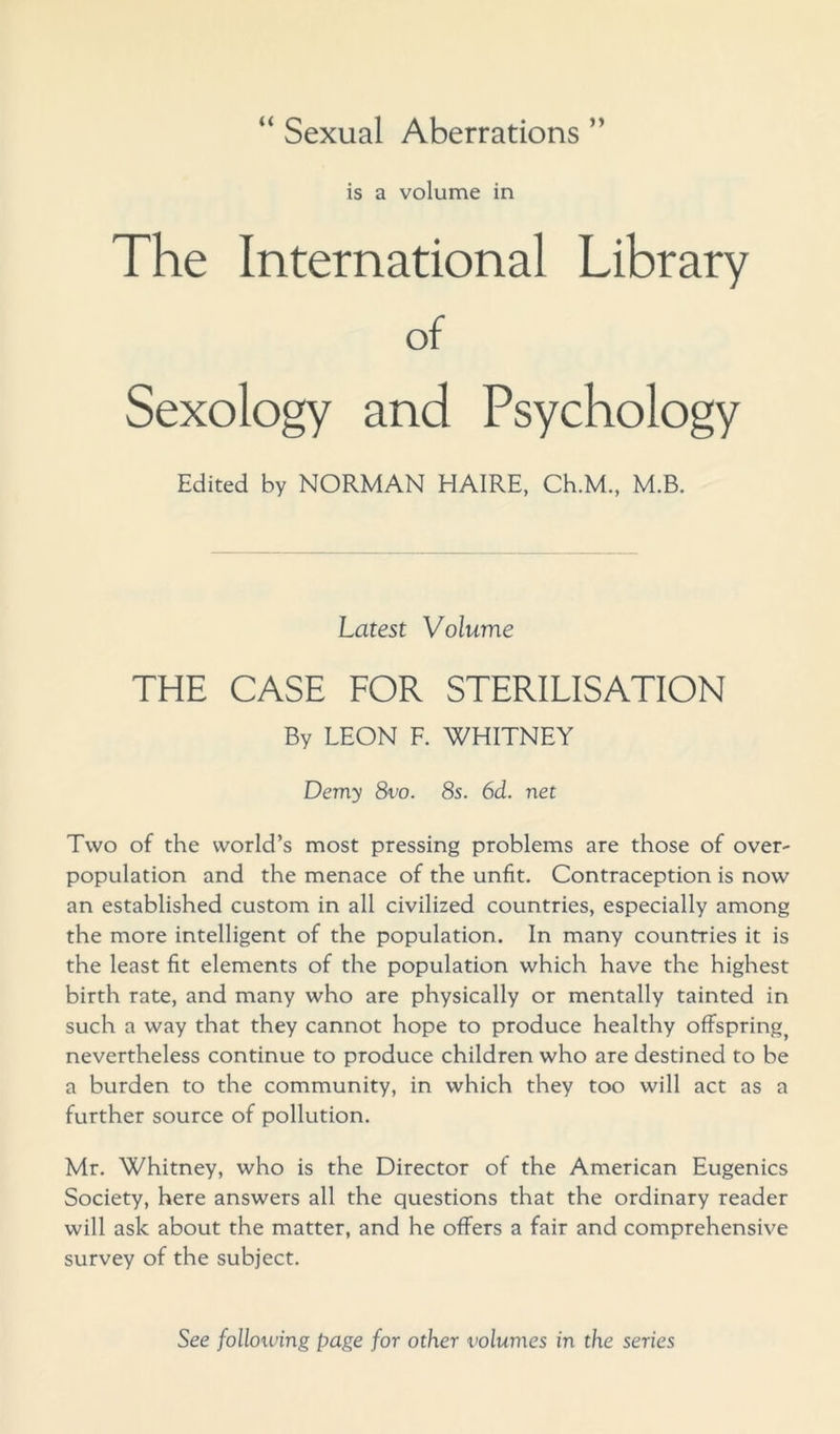 is a volume in The International Library of Sexology and Psychology Edited by NORMAN HAIRE, Ch.M., M.B. Latest Volume THE CASE FOR STERILISATION By LEON F. WHITNEY Demy 8vo. 8s. 6d. net Two of the world’s most pressing problems are those of over- population and the menace of the unfit. Contraception is now an established custom in all civilized countries, especially among the more intelligent of the population. In many countries it is the least fit elements of the population which have the highest birth rate, and many who are physically or mentally tainted in such a way that they cannot hope to produce healthy offspring^ nevertheless continue to produce children who are destined to be a burden to the community, in which they too will act as a further source of pollution. Mr. Whitney, who is the Director of the American Eugenics Society, here answers all the questions that the ordinary reader will ask about the matter, and he offers a fair and comprehensive survey of the subject. See following page for other volumes in the series