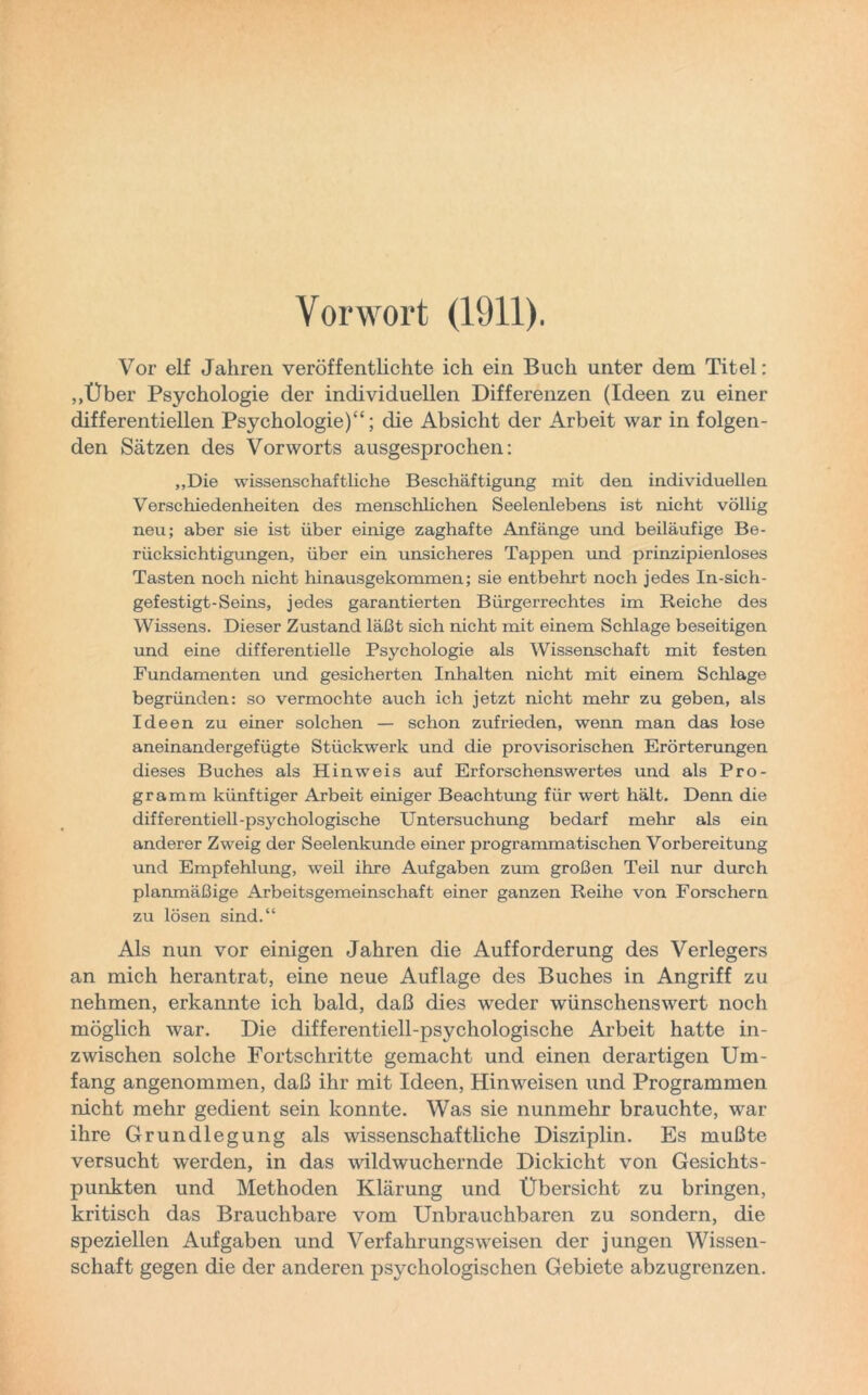 Vorwort (1911). Vor elf Jahren veröffentlichte ich ein Buch unter dem Titel: „Über Psychologie der individuellen Differenzen (Ideen zu einer differentiellen Psychologie)“; die Absicht der Arbeit war in folgen- den Sätzen des Vorworts ausgesprochen: „Die wissenschaftliche Beschäftigung mit den individuellen Verschiedenheiten des menschlichen Seelenlebens ist nicht völlig neu; aber sie ist über einige zaghafte Anfänge und beiläufige Be- rücksichtigungen, über ein unsicheres Tappen und prinzipienloses Tasten noch nicht hinausgekommen; sie entbehrt noch jedes In-sich- gefestigt-Seins, jedes garantierten Bürgerrechtes im Reiche des Wissens. Dieser Zustand läßt sich nicht mit einem Schlage beseitigen und eine differentielle Psychologie als Wissenschaft mit festen Fundamenten und gesicherten Inhalten nicht mit einem Schlage begründen: so vermochte auch ich jetzt nicht mehr zu geben, als Ideen zu einer solchen — schon zufrieden, wenn man das lose aneinandergefügte Stückwerk und die provisorischen Erörterungen dieses Buches als Hinweis auf Erforschenswertes und als Pro- gramm künftiger Arbeit einiger Beachtung für wert hält. Denn die differentiell-psychologische Untersuchung bedarf mehr als ein anderer Zweig der Seelenkunde einer programmatischen Vorbereitung und Empfehlung, weil ihre Aufgaben zum großen Teil nur durch planmäßige Arbeitsgemeinschaft einer ganzen Reihe von Forschern zu lösen sind.“ Als nun vor einigen Jahren die Aufforderung des Verlegers an mich herantrat, eine neue Auflage des Buches in Angriff zu nehmen, erkannte ich bald, daß dies weder wünschenswert noch möglich war. Die differentiell-psychologische Arbeit hatte in- zwischen solche Fortschritte gemacht und einen derartigen Um- fang angenommen, daß ihr mit Ideen, Hinweisen und Programmen nicht mehr gedient sein konnte. Was sie nunmehr brauchte, war ihre Grundlegung als wissenschaftliche Disziplin. Es mußte versucht werden, in das wildwuchernde Dickicht von Gesichts- punkten und Methoden Klärung und Übersicht zu bringen, kritisch das Brauchbare vom Unbrauchbaren zu sondern, die speziellen Aufgaben und Verfahrungsweisen der jungen Wissen- schaft gegen die der anderen psychologischen Gebiete abzugrenzen.