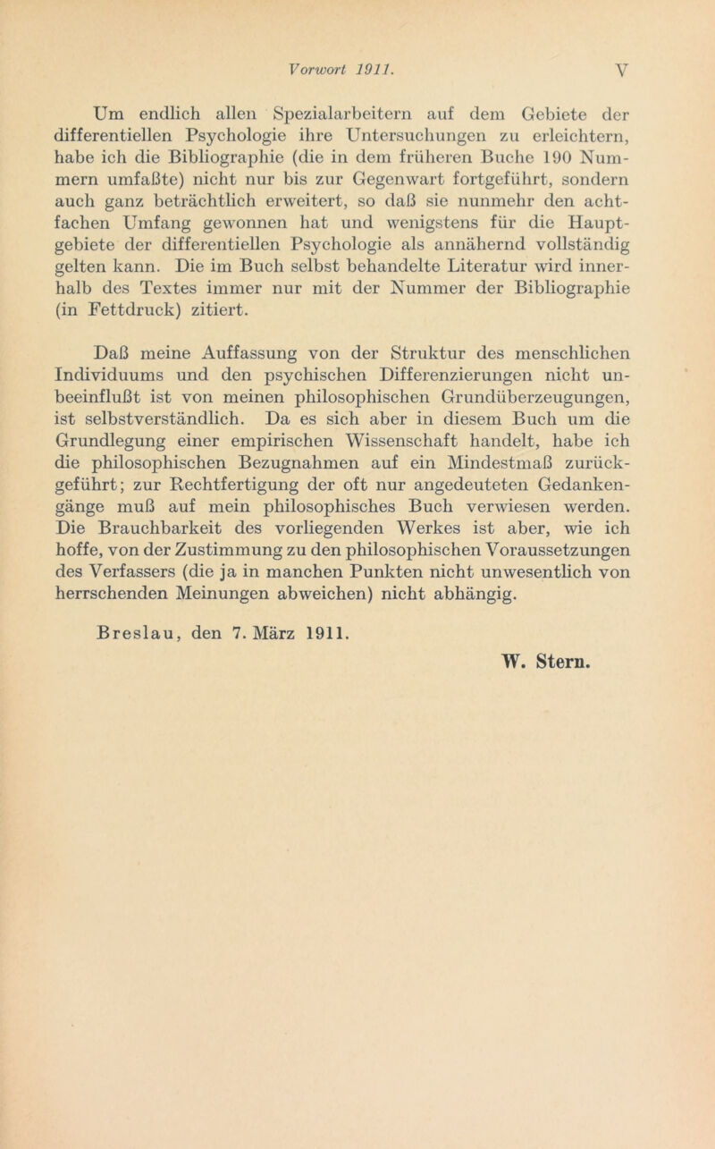 Um endlich allen Spezialarbeitern auf dem Gebiete der differentiellen Psychologie ihre Untersuchungen zu erleichtern, habe ich die Bibliographie (die in dem früheren Buche 190 Num- mern umfaßte) nicht nur bis zur Gegenwart fortgeführt, sondern auch ganz beträchtlich erweitert, so daß sie nunmehr den acht- fachen Umfang gewonnen hat und wenigstens für die Haupt- gebiete der differentiellen Psychologie als annähernd vollständig gelten kann. Die im Buch selbst behandelte Literatur wird inner- halb des Textes immer nur mit der Nummer der Bibliographie (in Fettdruck) zitiert. Daß meine Auffassung von der Struktur des menschlichen Individuums und den psychischen Differenzierungen nicht un- beeinflußt ist von meinen philosophischen Grundüberzeugungen, ist selbstverständlich. Da es sich aber in diesem Buch um die Grundlegung einer empirischen Wissenschaft handelt, habe ich die philosophischen Bezugnahmen auf ein Mindestmaß zurück- geführt; zur Rechtfertigung der oft nur angedeuteten Gedanken- gänge muß auf mein philosophisches Buch verwiesen werden. Die Brauchbarkeit des vorliegenden Werkes ist aber, wie ich hoffe, von der Zustimmung zu den philosophischen Voraussetzungen des Verfassers (die ja in manchen Punkten nicht unwesentlich von herrschenden Meinungen ab weichen) nicht abhängig. Breslau, den 7. März 1911.