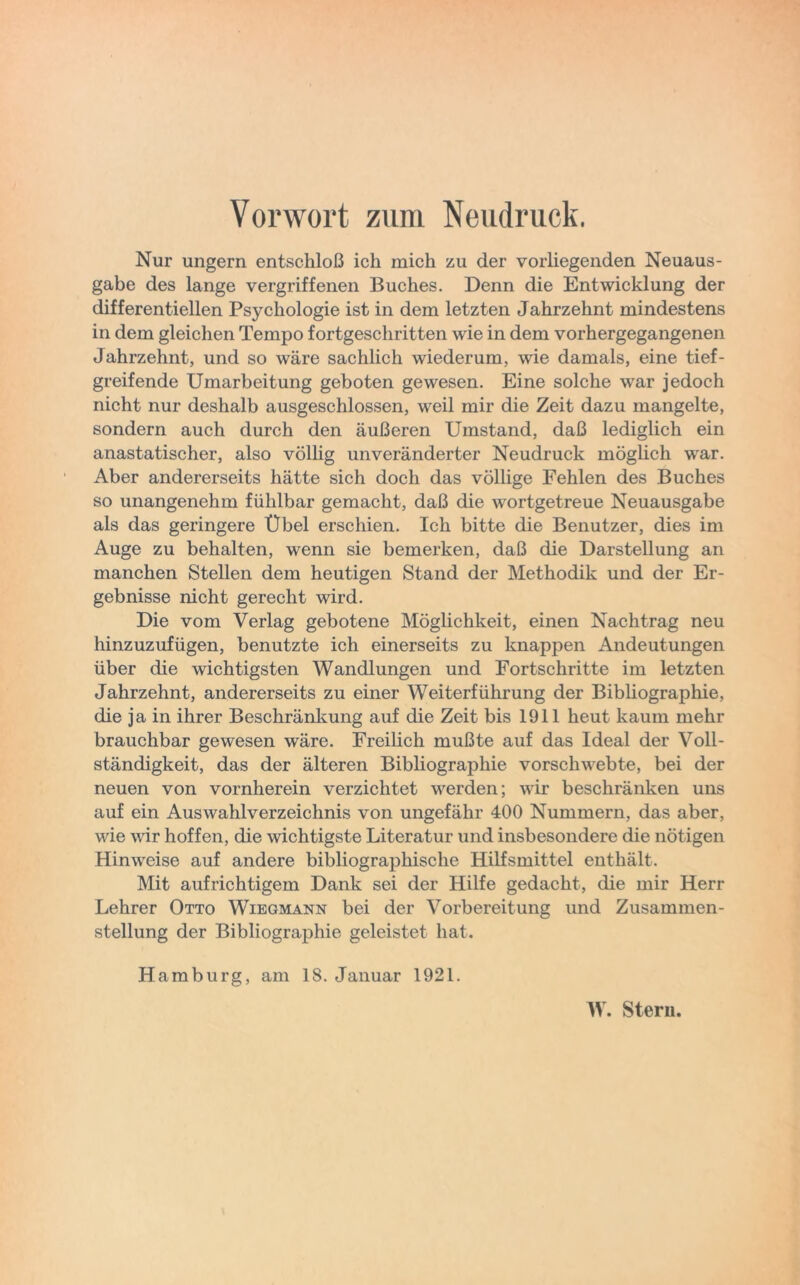 Vorwort zum Neudruck. Nur ungern entschloß ich mich zu der vorliegenden Neuaus- gabe des lange vergriffenen Buches. Denn die Entwicklung der differentiellen Psychologie ist in dem letzten Jahrzehnt mindestens in dem gleichen Tempo fortgeschritten wie in dem vorhergegangenen Jahrzehnt, und so wäre sachlich wiederum, wie damals, eine tief- greifende Umarbeitung geboten gewesen. Eine solche war jedoch nicht nur deshalb ausgeschlossen, weil mir die Zeit dazu mangelte, sondern auch durch den äußeren Umstand, daß lediglich ein anastatischer, also völlig unveränderter Neudruck möglich war. Aber andererseits hätte sich doch das völlige Fehlen des Buches so unangenehm fühlbar gemacht, daß die wortgetreue Neuausgabe als das geringere Übel erschien. Ich bitte die Benutzer, dies im Auge zu behalten, wenn sie bemerken, daß die Darstellung an manchen Stellen dem heutigen Stand der Methodik und der Er- gebnisse nicht gerecht wird. Die vom Verlag gebotene Möglichkeit, einen Nachtrag neu hinzuzufügen, benutzte ich einerseits zu knappen Andeutungen über die wichtigsten Wandlungen und Fortschritte im letzten Jahrzehnt, andererseits zu einer Weiterführung der Bibliographie, die ja in ihrer Beschränkung auf die Zeit bis 1911 heut kaum mehr brauchbar gewesen wäre. Freilich mußte auf das Ideal der Voll- ständigkeit, das der älteren Bibliographie vorschwebte, bei der neuen von vornherein verzichtet werden; wir beschränken uns auf ein Auswahlverzeichnis von ungefähr 400 Nummern, das aber, wie wir hoffen, die wichtigste Literatur und insbesondere die nötigen Hinweise auf andere bibliographische Hilfsmittel enthält. Mit aufrichtigem Dank sei der Hilfe gedacht, die mir Herr Lehrer Otto Wiegmann bei der Vorbereitung und Zusammen- stellung der Bibliographie geleistet hat. Hamburg, am 18. Januar 1921.