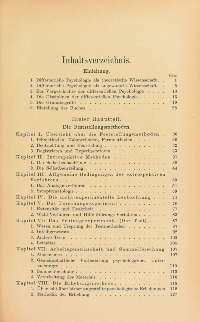 Inhaltsverzeichnis. Einleitung. Seite lh Differentielle Psychologie als theoretische Wissenschaft. . 1 2. Differentielle Psychologie als angewandte Wissenschaft . 5 3. Zur Vorgeschichte der differentiellen Psychologie .... 10 4. Die Disziplinen der differentiellen Psychologie 15 5. Die Grundbegriffe 19 6. Einteilung des Buches 28 Erster Hauptteil. Die Feststellungsmethoden. Kapitel I: Übersicht über die Feststellungsmethoden . 30 1. Ichmethoden, Nahmethoden, Fernmethoden 30 2. Beobachtung und Beurteilung 32 3. Registrieren und Experimentieren 33 Kapitel II: Introspektive Methoden 37 1. Die Selbstbeobachtung 38 2. Die Selbstbeurteilung 44 Kapitel III: Allgemeine Bedingungen des extrospektiven Verfahrens 50 1. Das Analogieverfahren 51 2. Symptomatologie 59 Kapitel IV: Die nicht-experimentelle Beobachtung ... 71 Kapitel V: Das Forschungsexperiment 76 1. Extensität und Exaktheit 77 2. Wahl-Verfahren und Hilfe-Störungs-Verfahren 83 Kapitel VI: Das Prüfungsexperiment. (Der Test) .... 87 1. Wesen und Ursprung der Testmethoden 87 2. Intelligenztests 92 3. Andere Tests 102 4. Leitsätze 105 Kapitel VII: Arbeitsgemeinschaft und Sammelforschung 107 1. Allgemeines 107 2. Gemeinschaftliche Vorbereitung psychologischer Unter- suchungen 110 3. Sammelforschung 113 4. Verarbeitung des Materials 116 Kapitel VIII: Die Erhebungsmethode 118 1. Übersicht über bisher angestellte psychologische Erhebungen 118 2. Methodik der Erhebung 127