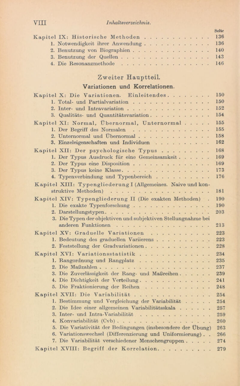 Seite Kapitel IX: Historische Methoden 136 1. Notwendigkeit ihrer Anwendung 136 2. Benutzung von Biographien 140 3. Benutzung der Quellen 143 4. Die Resonanzmethode 146 Zweiter Hauptteil. Variationen und Korrelationen, Kapitel X: Die Variationen. Einleitendes 150 1. Total- und Partialvariation 150 2. Inter- und Intravariation 152 3. Qualitäts- und Quantitätsvariation 154 Kapitel XI: Normal, Übernormal, Unternormal 155 1. Der Begriff des Normalen 155 2. Unternormal und Übernormal 158 3. Einzeleigenschaften und Individuen 162 Kapitel XII: Der psychologische Typus 168 1. Der Typus Ausdruck für eine Gemeinsamkeit 169 2. Der Typus eine Disposition 169 3. Der Typus keine Klasse 173 4. Typenverbindung und Typenbereich 176 Kapitel XIII: Typengliederung I (Allgemeines. Naive und kon- struktive Methoden) 181 Kapitel XIV: Typengliederung II (Die exakten Methoden) . 190 1. Die exakte Typenforschung 190 2. Darstellungstypen 203 3. Die Typen der objektiven und subjektiven Stellungnahme bei anderen Funktionen 213 Kapitel XV: Graduelle Variationen 223 1. Bedeutung des graduellen Variierens 223 2. Feststellung der Gradvariationen 228 Kapitel XVI: Variationsstatistik 234 1. Rangordnung und Rangplatz 235 2. Die Maßzahlen 237 3. Die Zuverlässigkeit der Rang- und Maßreihen 239 4. Die Dichtigkeit der Verteilung 241 5. Die Fraktionierung der Reihen 248 Kapitel XVII: Die Variabilität 254 1. Bestimmung und Vergleichung der Variabilität 254 2. Die Idee einer allgemeinen Variabilitätsskala 257 3. Inter- und Intra-Variabilität 259 4. Konvariabilität (Cvb) 260 5. Die Variativität der Bedingungen (insbesondere der Übung) 263 6. Variationswechsel (Differenzierung und Uniformierung) . . 266 7. Die Variabilität verschiedener Menschengruppen 274 Kapitel XVIII: Begriff der Korrelation 279