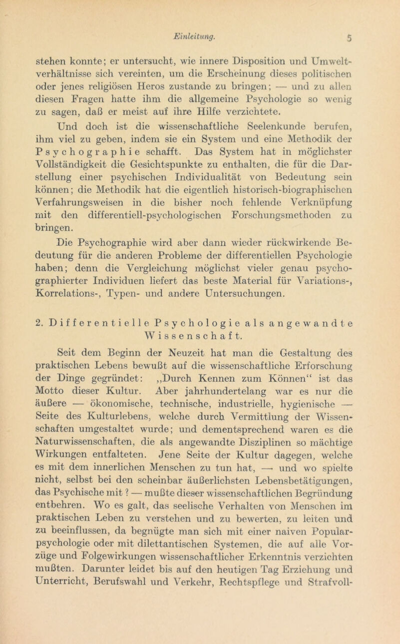 stehen konnte; er untersucht, wie innere Disposition und Umwelt- verhältnisse sich vereinten, um die Erscheinung dieses politischen oder jenes religiösen Heros zustande zu bringen; — und zu allen diesen Fragen hatte ihm die allgemeine Psychologie so wenig zu sagen, daß er meist auf ihre Hilfe verzichtete. Und doch ist die wissenschaftliche Seelenkunde berufen, ihm viel zu geben, indem sie ein System und eine Methodik der Psvchographie schafft. Das System hat in möglichster Vollständigkeit die Gesichtspunkte zu enthalten, die für die Dar- stellung einer psychischen Individualität von Bedeutung sein können; die Methodik hat die eigentlich historisch-biographischen Verfahrungsweisen in die bisher noch fehlende Verknüpfung mit den differentiell-psychologischen Forschungsmethoden zu bringen. Die Psychographie wird aber dann wieder rückwirkende Be- deutung für die anderen Probleme der differentiellen Psychologie haben; denn die Vergleichung möglichst vieler genau psycho- graphierter Individuen liefert das beste Material für Variations-, Korrelations-, Typen- und andere Untersuchungen. 2. Differentielle Psychologie als angewandte Wissenschaft. Seit dem Beginn der Neuzeit hat man die Gestaltung des praktischen Lebens bewußt auf die wissenschaftliche Erforschung der Dinge gegründet: „Durch Kennen zum Können“ ist das Motto dieser Kultur. Aber jahrhundertelang war es nur die äußere — ökonomische, technische, industrielle, hygienische — Seite des Kulturlebens, welche durch Vermittlung der Wissen- schaften umgestaltet wurde; und dementsprechend waren es die Naturwissenschaften, die als angewandte Disziplinen so mächtige Wirkungen entfalteten. Jene Seite der Kultur dagegen, welche es mit dem innerlichen Menschen zu tun hat, —• und wo spielte nicht, selbst bei den scheinbar äußerlichsten Lebensbetätigungen, das Psychische mit ? — mußte dieser wissenschaftlichen Begründung entbehren. Wo es galt, das seelische Verhalten von Menschen im praktischen Leben zu verstehen und zu bewerten, zu leiten und zu beeinflussen, da begnügte man sich mit einer naiven Popular- psychologie oder mit dilettantischen Systemen, die auf alle Vor- züge und Folgewirkungen wissenschaftlicher Erkenntnis verzichten mußten. Darunter leidet bis auf den heutigen Tag Erziehung und Unterricht, Berufswahl und Verkehr, Rechtspflege und Strafvoll-