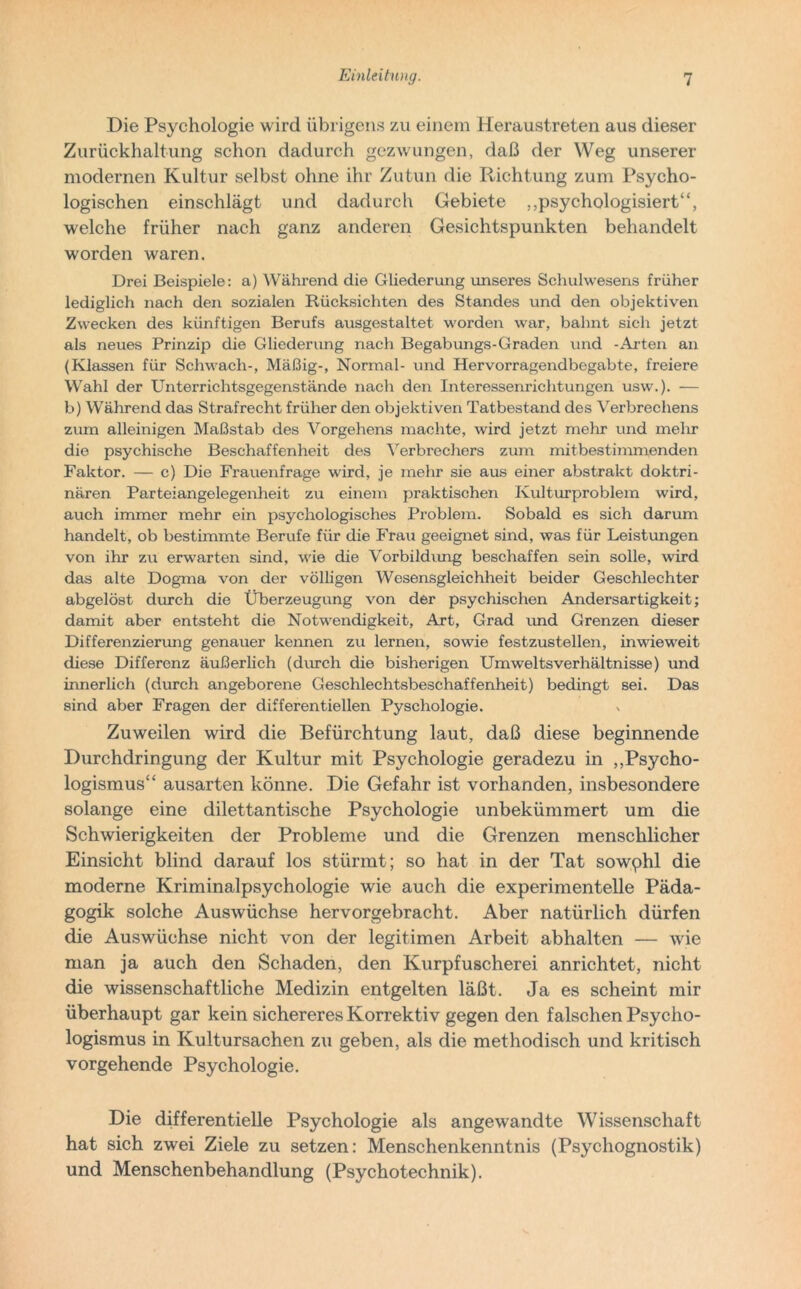 Die Psychologie wird übrigens zu einem Heraustreten aus dieser Zurückhaltung schon dadurch gezwungen, daß der Weg unserer modernen Kultur selbst ohne ihr Zutun die Richtung zum Psycho- logischen einschlägt und dadurch Gebiete „psychologisiert“, welche früher nach ganz anderen Gesichtspunkten behandelt worden waren. Drei Beispiele: a) Während die Gliederung unseres Schulwesens früher lediglich nach den sozialen Rücksichten des Standes und den objektiven Zwecken des künftigen Berufs ausgestaltet worden war, bahnt sich jetzt als neues Prinzip die Gliederung nach Begabungs-Graden und -Arten an (Klassen für Schwach-, Mäßig-, Normal- und Hervorragendbegabte, freiere Wahl der Unterrichtsgegenstände nach den Interessenrichtungen usw.). — b) Während das Strafrecht früher den objektiven Tatbestand des Verbrechens zum alleinigen Maßstab des Vorgehens machte, wird jetzt mehr und mehr die psychische Beschaffenheit des Verbrechers zum mitbestimmenden Faktor. — c) Die Frauenfrage wird, je mehr sie aus einer abstrakt doktri- nären Parteiangelegenheit zu einem praktischen Kulturproblem wird, auch immer mehr ein psychologisches Problem. Sobald es sich darum handelt, ob bestimmte Berufe für die Frau geeignet sind, was für Leistungen von ihr zu erwarten sind, wie die Vorbildung beschaffen sein solle, wird das alte Dogma von der völligen Wesensgleichheit beider Geschlechter abgelöst durch die Überzeugung von der psychischen Andersartigkeit; damit aber entsteht die Notwendigkeit, Art, Grad und Grenzen dieser Differenzierung genauer kennen zu lernen, sowie festzustellen, inwieweit diese Differenz äußerlich (durch die bisherigen Umweltsverhältnisse) und innerlich (durch angeborene Geschlechtsbeschaffenheit) bedingt sei. Das sind aber Fragen der differentiellen Pyschologie. Zuweilen wird die Befürchtung laut, daß diese beginnende Durchdringung der Kultur mit Psychologie geradezu in „Psycho- logismus“ ausarten könne. Die Gefahr ist vorhanden, insbesondere solange eine dilettantische Psychologie unbekümmert um die Schwierigkeiten der Probleme und die Grenzen menschlicher Einsicht blind darauf los stürmt; so hat in der Tat sowphl die moderne Kriminalpsychologie wie auch die experimentelle Päda- gogik solche Auswüchse hervorgebracht. Aber natürlich dürfen die Auswüchse nicht von der legitimen Arbeit abhalten — wie man ja auch den Schaden, den Kurpfuscherei anrichtet, nicht die wissenschaftliche Medizin entgelten läßt. Ja es scheint mir überhaupt gar kein sichereres Korrektiv gegen den falschen Psycho- logismus in Kultursachen zu geben, als die methodisch und kritisch vorgehende Psychologie. Die differentielle Psychologie als angewandte Wissenschaft hat sich zwei Ziele zu setzen: Menschenkenntnis (Psychognostik) und Menschenbehandlung (Psychotechnik).