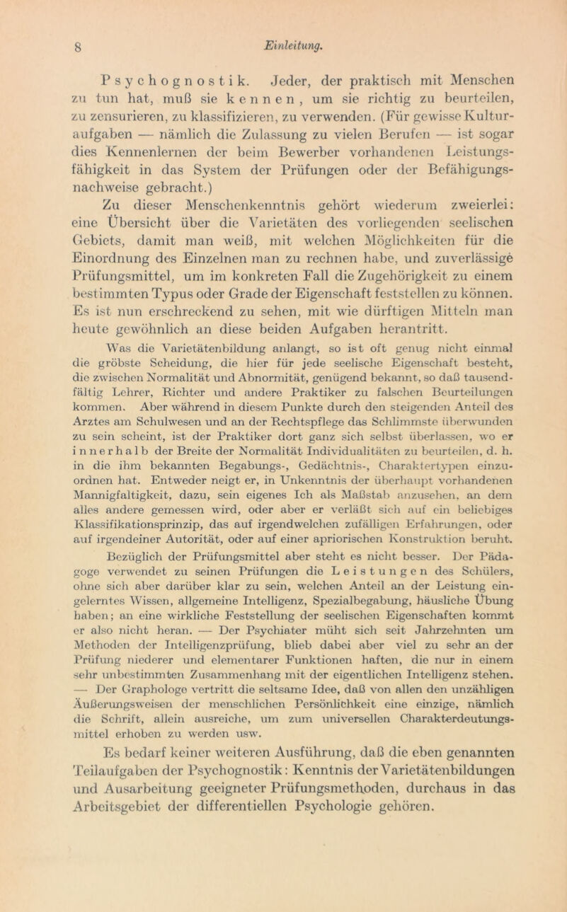 Psychognostik. Jeder, der praktisch mit Menschen zu tun hat, muß sie kennen, um sie richtig zu beurteilen, zu zensurieren, zu klassifizieren, zu verwenden. (Für gewisse Kultur- aufgaben — nämlich die Zulassung zu vielen Berufen — ist sogar dies Kennenlernen der beim Bewerber vorhandenen Leistungs- fähigkeit in das System der Prüfungen oder der Befähigungs- nachweise gebracht.) Zu dieser Menschenkenntnis gehört wiederum zweierlei: eine Übersicht über die Varietäten des vorliegenden seelischen Gebiets, damit man weiß, mit welchen Möglichkeiten für die Einordnung des Einzelnen man zu rechnen habe, und zuverlässige Prüfungsmittel, um im konkreten Fall die Zugehörigkeit zu einem bestimmten Typus oder Grade der Eigenschaft feststellen zu können. Es ist nun erschreckend zu sehen, mit wüe dürftigen Mitteln man heute gewöhnlich an diese beiden Aufgaben herantritt. Was die Varietätenbildung anlangt, so ist oft genug nicht einmal die gröbste Scheidung, die hier für jede seelische Eigenschaft besteht, die zwischen Normalität und Abnormität, genügend bekannt, so daß tausend- fältig Lehrer, Richter und andere Praktiker zu falschen Beurteilungen kommen. Aber während in diesem Punkte durch den steigenden Anteil des Arztes am Schulwesen und an der Rechtspflege das Schlimmste überwunden zu sein scheint, ist der Praktiker dort ganz sich selbst überlassen, wo er innerhalb der Breite der Normalität Individualitäten zu beurteilen, d. li. in die ihm bekannten Begabungs-, Gedächtnis-, Charakter typen einzu- ordnen hat. Entweder neigt er, in Unkenntnis der überhaupt vorhandenen Mannigfaltigkeit, dazu, sein eigenes Ich als Maßstab anzusehen, an dem alles andere gemessen wird, oder aber er verläßt sich auf ein beliebiges Klassifikationsprinzip, das auf irgend welchen zufälligen Erfahrungen, oder auf irgendeiner Autorität, oder auf einer apriorischen Konstruktion beruht. Bezüglich der Prüfungsmittel aber steht es nicht besser. Der Päda- goge verwendet zu seinen Prüfungen die Leistungen des Schülers, ohne sich aber darüber klar zu sein, welchen Anteil an der Leistung ein- gelerntes Wissen, allgemeine Intelligenz, Spezialbegabung, häusliche Übung haben; an eine wirkliche Feststellung der seelischen Eigenschaften kommt er also nicht heran. — Der Psychiater müht sich seit Jalirzelmten um Methoden der Intelligenzprüfung, blieb dabei aber viel zu sehr an der Prüfung niederer und elementarer Funktionen haften, dio nur in einem sehr unbestimmten Zusammenhang mit der eigentlichen Intelligenz stehen. — Der Graphologe vertritt die seltsame Idee, daß von allen den unzähligen Äußerungsweisen der menschlichen Persönlichkeit eine einzige, nämlich die Schrift, allein ausreiche, um zum universellen Charakterdeutungs- mittel erhoben zu werden usw. Es bedarf keiner weiteren Ausführung, daß die eben genannten Teilaufgaben der Psychognostik: Kenntnis der Varietätenbildungen und Ausarbeitung geeigneter Prüfungsmethpden, durchaus in das Arbeitsgebiet der differentiellen Psychologie gehören.