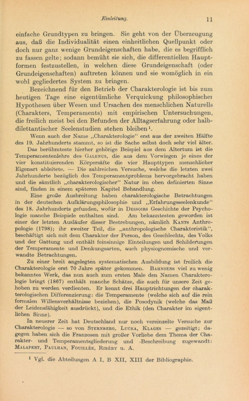 einfache Grundtypen zu bringen. Sie geht von der Überzeugung aus, daß die Individualität einen einheitlichen Quellpunkt oder doch nur ganz wenige Grundeigenschaften habe, die es begrifflich zu fassen gelte; sodann bemüht sie sich, die differentiellen Haupt- formen festzustellen, in welchen diese Grundeigenschaft (oder Grundeigenschaften) auftreten können und sie womöglich in ein wohl gegliedertes System zu bringen. Bezeichnend für den Betrieb der Charakterologie ist bis zum heutigen Tage eine eigentümliche Verquickung philosophischer Hypothesen über Wesen und Ursachen des menschlichen Naturells (Charakters, Temperaments) mit empirischen Untersuchungen, die freilich meist bei den Befunden der Alltagserfahrung oder halb- dilettantischer Seelenstudien stehen bleiben1. Wenn auch der Name „Charakterologie“ erst aus der zweiten Hälfte des 19. Jahrhunderts stammt, so ist die Sache selbst doch sehr viel älter. Das berühmteste hierher gehörige Beispiel aus dem Altertum ist die Temperarnentenlehre des Galenus, die aus dem Vorwiegen je eines der vier konstituierenden Körpersäfte die vier Haupttypen menschlicher Eigenart ableit-ete. — Die zahlreichen Versuche, welche die letzten zwei Jahrhunderte bezüglich des Temperamentproblems hervorgebracht haben und die sämtlich „charakterologischer“ Natur im oben definierten Sinne sind, finden in einem späteren Kapitel Behandlung. Eine große Ausbreitung haben charakterologische Betrachtungen in der deutschen Aufklärungsphilosophie und „Erfahrungsseelenkunde“ des 18. Jahrhunderts gefunden, wofür in Dessoirs Geschichte der Psycho- logie manche Beispiele enthalten sind. Am bekanntesten geworden ist einer der letzten Ausläufer dieser Bestrebungen, nämlich Kants Anthro- pologie (1798); ihr zweiter Teil, die „anthropologische Charakteristik“, beschäftigt sich mit dem Charakter der Person, des Geschlechts, des Volks und der Gattung und enthält feinsinnige Einteilungen und Schilderungen der Temperamente und Denkungsarten, auch physiognomische und ver- wandte Betrachtungen. Zu einer breit angelegten systematischen Ausbildung ist freilich die Charakterologie erst 70 Jahre später gekommen. Bahnsens viel zu wenig bekanntes Werk, das mm auch zum ersten Male den Namen Charaktero- logie bringt (1867) enthält manche Schätze, die auch für unsere Zeit ge- hoben zu werden verdienten. Er kennt drei Hauptrichtungen der charak- terologischen Differenzierung: die Temperamente (welche sich auf die rein formalen Willensverhältnisse beziehen), die Posodynik (welche das Maß der Leidensfähigkeit ausdrückt), und die Ethik (den Charakter im eigent- lichen Sinne). In neuerer Zeit hat Deutschland nur noch vereinzelte Versuche zur Charakterologie — so von Sternberg, Lucka, Klages — gezeitigt; da- gegen haben sich die Franzosen mit großer Vorliebe dem Thema der Cha- rakter- und Temperamentsgliederung und -Beschreibung zugewandt: Malapert, Paulhan, Fouillee, Rjbery u. A. 1 Vgl. die Abteilungen A I, B XII, XIII der Bibliographie.