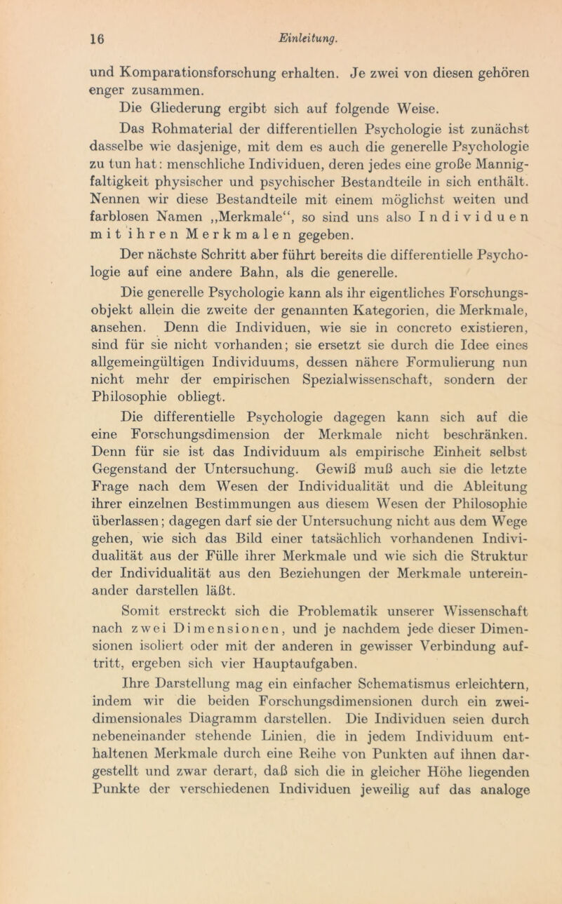 und Komparationsforschung erhalten. Je zwei von diesen gehören enger zusammen. Die Gliederung ergibt sich auf folgende Weise. Das Rohmaterial der differentiellen Psychologie ist zunächst dasselbe wie dasjenige, mit dem es auch die generelle Psychologie zu tun hat: menschliche Individuen, deren jedes eine große Mannig- faltigkeit physischer und psychischer Bestandteile in sich enthält. Nennen wir diese Bestandteile mit einem möglichst weiten und farblosen Namen „Merkmale“, so sind uns also Individuen mit ihren Merkmalen gegeben. Der nächste Schritt aber führt bereits die differentielle Psycho- logie auf eine andere Bahn, als die generelle. Die generelle Psychologie kann als ihr eigentliches Forschungs- objekt allein die zweite der genannten Kategorien, die Merkmale, ansehen. Denn die Individuen, wie sie in concreto existieren, sind für sie nicht vorhanden; sie ersetzt sie durch die Idee eines allgemeingültigen Individuums, dessen nähere Formulierung nun nicht mehr der empirischen Spezial Wissenschaft, sondern der Philosophie obliegt. Die differentielle Psychologie dagegen kann sich auf die eine Forschungsdimension der Merkmale nicht beschränken. Denn für sie ist das Individuum als empirische Einheit selbst Gegenstand der Untersuchung. Gewiß muß auch sie die letzte Frage nach dem Wesen der Individualität und die Ableitung ihrer einzelnen Bestimmungen aus diesem Wesen der Philosophie überlassen; dagegen darf sie der Untersuchung nicht aus dem Wege gehen, wie sich das Bild einer tatsächlich vorhandenen Indivi- dualität aus der Fülle ihrer Merkmale und wie sich die Struktur der Individualität aus den Beziehungen der Merkmale unterein- ander darstellen läßt. Somit erstreckt sich die Problematik unserer Wissenschaft nach zwei Dimensionen, und je nachdem jede dieser Dimen- sionen isoliert oder mit der anderen in gewisser Verbindung auf- tritt, ergeben sich vier Hauptaufgaben. Ihre Darstellung mag ein einfacher Schematismus erleichtern, indem wir die beiden Forschungsdimensionen durch ein zwei- dimensionales Diagramm darstellen. Die Individuen seien durch nebeneinander stehende Linien, die in jedem Individuum ent- haltenen Merkmale durch eine Reihe von Punkten auf ihnen dar- gestellt und zwar derart, daß sich die in gleicher Höhe liegenden Punkte der verschiedenen Individuen jeweilig auf das analoge