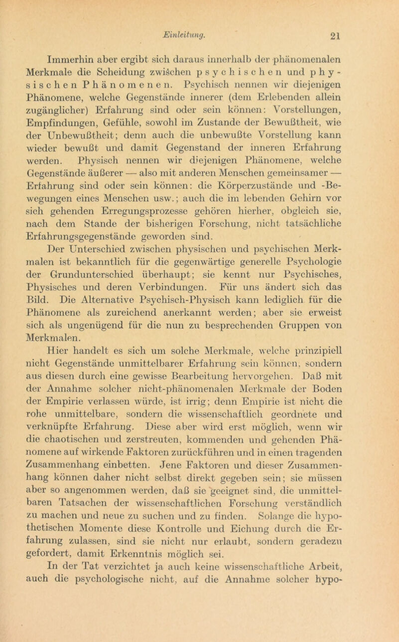 Immerhin aber ergibt sich daraus innerhalb der phänomenalen Merkmale die Scheidung zwischen psychischen und phy- sischen Phänomenen. Psychisch nennen wir diejenigen Phänomene, welche Gegenstände innerer (dem Erlebenden allein zugänglicher) Erfahrung sind oder sein können: Vorstellungen, Empfindungen, Gefühle, sowohl im Zustande der Bewußtheit, wie der Unbewußtheit; denn auch die unbewußte Vorstellung kann wieder bewußt und damit Gegenstand der inneren Erfahrung werden. Physisch nennen wir diejenigen Phänomene, welche Gegenstände äußerer — also mit anderen Menschen gemeinsamer — Erfahrung sind oder sein können: die Körperzustände und -Be- wegungen eines Menschen usw.; auch die im lebenden Gehirn vor sich gehenden Erregungsprozesse gehören hierher, obgleich sie, nach dem Stande der bisherigen Forschung, nicht tatsächliche Erfahrungsgegenstände geworden sind. Der Unterschied zwischen physischen und psychischen Merk- malen ist bekanntlich für die gegenwärtige generelle Psychologie der Grundunterschied überhaupt; sie kennt nur Psychisches, Physisches und deren Verbindungen. Für uns ändert sich das Bild. Die Alternative Psychisch-Physisch kann lediglich für die Phänomene als zureichend anerkannt werden; aber sie erweist sich als ungenügend für die nun zu besprechenden Gruppen von Merkmalen. Hier handelt es sich um solche Merkmale, welche prinzipiell nicht Gegenstände unmittelbarer Erfahrung sein können, sondern aus diesen durch eine gewisse Bearbeitung hervorgehen. Daß mit der Annahme solcher nicht-phänomenalen Merkmale der Boden der Empirie verlassen würde, ist irrig; denn Empirie ist nicht die rohe unmittelbare, sondern die wissenschaftlich geordnete und verknüpfte Erfahrung. Diese aber wird erst möglich, wenn wir die chaotischen und zerstreuten, kommenden und gehenden Phä- nomene auf wirkende Faktoren zurückführen und in einen tragenden Zusammenhang einbetten. Jene Faktoren und dieser Zusammen- hang können daher nicht selbst direkt gegeben sein; sie müssen aber so angenommen werden, daß sie geeignet sind, die unmittel- baren Tatsachen der wissenschaftlichen Forschung verständlich zu machen und neue zu suchen und zu finden. Solange die hypo- thetischen Momente diese Kontrolle und Eichung durch die Er- fahrung zulassen, sind sie nicht nur erlaubt, sondern geradezu gefordert, damit Erkenntnis möglich sei. In der Tat verzichtet ja auch keine wissenschaftliche Arbeit, auch die psychologische nicht, auf die Annahme solcher hypo-