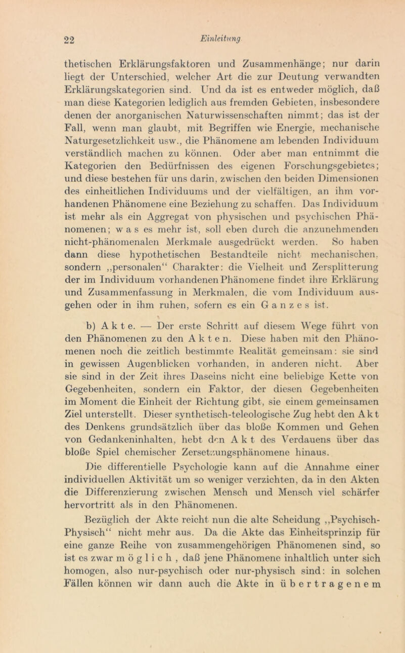 thetischen Erklärungsfaktoren und Zusammenhänge; nur darin liegt der Unterschied, welcher Art die zur Deutung verwandten Erklärungskategorien sind. Und da ist es entweder möglich, daß man diese Kategorien lediglich aus fremden Gebieten, insbesondere denen der anorganischen Naturwissenschaften nimmt; das ist der Fall, wenn man glaubt, mit Begriffen wie Energie, mechanische Naturgesetzlichkeit usw., die Phänomene am lebenden Individuum verständlich machen zu können. Oder aber man entnimmt die Kategorien den Bedürfnissen des eigenen Forschungsgebietes; und diese bestehen für uns darin, zwischen den beiden Dimensionen des einheitlichen Individuums und der vielfältigen, an ihm vor- handenen Phänomene eine Beziehung zu schaffen. Das Individuum ist mehr als ein Aggregat von physischen und psychischen Phä- nomenen; w a s es mehr ist, soll eben durch die anzunehmenden nicht-phänomenalen Merkmale ausgedrückt werden. So haben dann diese hypothetischen Bestandteile nicht mechanischen, sondern ,,personalen“ Charakter: die Vielheit und Zersplitterung der im Individuum vorhandenen Phänomene findet ihre Erklärung und Zusammenfassung in Merkmalen, die vom Individuum aus- gehen oder in ihm ruhen, sofern es ein Ganzes ist. b) Akte. — Der erste Schritt auf diesem Wege führt von den Phänomenen zu den Akten. Diese haben mit den Phäno- menen noch die zeitlich bestimmte Realität gemeinsam: sie sind in gewissen Augenblicken vorhanden, in anderen nicht. Aber sie sind in der Zeit ihres Daseins nicht eine beliebige Kette von Gegebenheiten, sondern ein Faktor, der diesen Gegebenheiten im Moment die Einheit der Richtung gibt, sie einem gemeinsamen Ziel unterstellt. Dieser synthetisch-teleologische Zug hebt den Akt des Denkens grundsätzlich über das bloße Kommen und Gehen von Gedankeninhalten, hebt den Akt des Verdauens über das bloße Spiel chemischer Zersetzungsphänomene hinaus. Die differentielle Psychologie kann auf die Annahme einer individuellen Aktivität um so weniger verzichten, da in den Akten die Differenzierung zwischen Mensch und Mensch viel schärfer hervortritt als in den Phänomenen. Bezüglich der Akte reicht nun die alte Scheidung „Psychisch- Physisch“ nicht mehr aus. Da die Akte das Einheitsprinzip für eine ganze Reihe von zusammengehörigen Phänomenen sind, so ist es zwar möglich, daß jene Phänomene inhaltlich unter sich homogen, also nur-psychisch oder nur-physisch sind: in solchen Fällen können wir dann auch die Akte in übertragenem