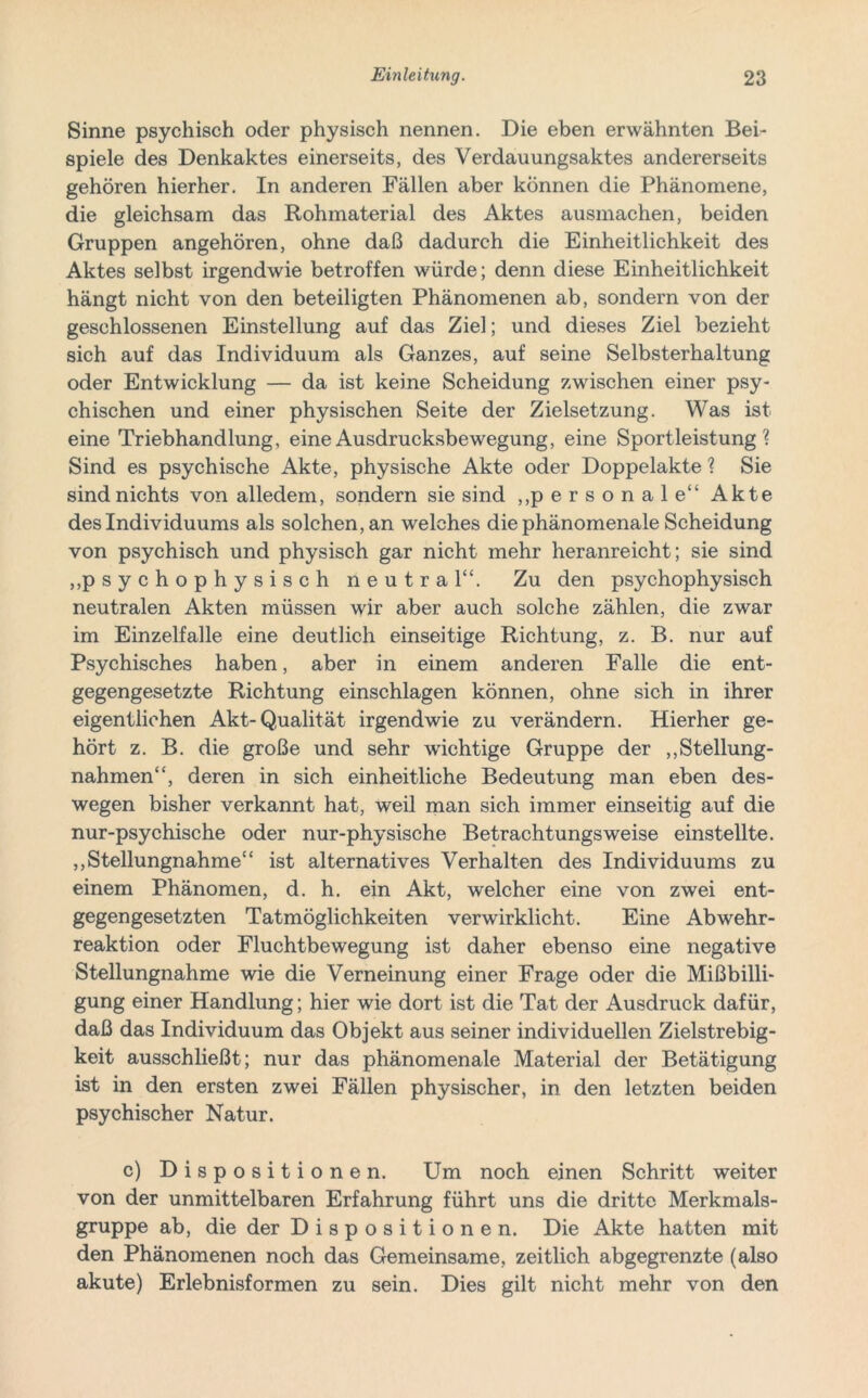 Sinne psychisch oder physisch nennen. Die eben erwähnten Bei- spiele des Denkaktes einerseits, des Verdauungsaktes andererseits gehören hierher. In anderen Fällen aber können die Phänomene, die gleichsam das Rohmaterial des Aktes ausmachen, beiden Gruppen angehören, ohne daß dadurch die Einheitlichkeit des Aktes selbst irgendwie betroffen würde; denn diese Einheitlichkeit hängt nicht von den beteiligten Phänomenen ab, sondern von der geschlossenen Einstellung auf das Ziel; und dieses Ziel bezieht sich auf das Individuum als Ganzes, auf seine Selbsterhaltung oder Entwicklung — da ist keine Scheidung zwischen einer psy- chischen und einer physischen Seite der Zielsetzung. Was ist eine Triebhandlung, eine Ausdrucksbewegung, eine Sportleistung ? Sind es psychische Akte, physische Akte oder Doppelakte ? Sie sind nichts von alledem, sondern sie sind „personale“ Akte des Individuums als solchen, an welches die phänomenale Scheidung von psychisch und physisch gar nicht mehr heranreicht; sie sind „psychophysisch neutral“. Zu den psychophysisch neutralen Akten müssen wir aber auch solche zählen, die zwar im Einzelfalle eine deutlich einseitige Richtung, z. B. nur auf Psychisches haben, aber in einem anderen Falle die ent- gegengesetzte Richtung einschlagen können, ohne sich in ihrer eigentlichen Akt-Qualität irgendwie zu verändern. Hierher ge- hört z. B. die große und sehr wichtige Gruppe der „Stellung- nahmen“, deren in sich einheitliche Bedeutung man eben des- wegen bisher verkannt hat, weil man sich immer einseitig auf die nur-psychische oder nur-physische Betrachtungsweise einstellte. „Stellungnahme“ ist alternatives Verhalten des Individuums zu einem Phänomen, d. h. ein Akt, welcher eine von zwei ent- gegengesetzten Tatmöglichkeiten verwirklicht. Eine Abwehr- reaktion oder Fluchtbewegung ist daher ebenso eine negative Stellungnahme wie die Verneinung einer Frage oder die Mißbilli- gung einer Handlung; hier wie dort ist die Tat der Ausdruck dafür, daß das Individuum das Objekt aus seiner individuellen Zielstrebig- keit ausschließt; nur das phänomenale Material der Betätigung ist in den ersten zwei Fällen physischer, in den letzten beiden psychischer Natur. c) Dispositionen. Um noch einen Schritt weiter von der unmittelbaren Erfahrung führt uns die dritte Merkmals- gruppe ab, die der Dispositionen. Die Akte hatten mit den Phänomenen noch das Gemeinsame, zeitlich abgegrenzte (also akute) Erlebnisformen zu sein. Dies gilt nicht mehr von den