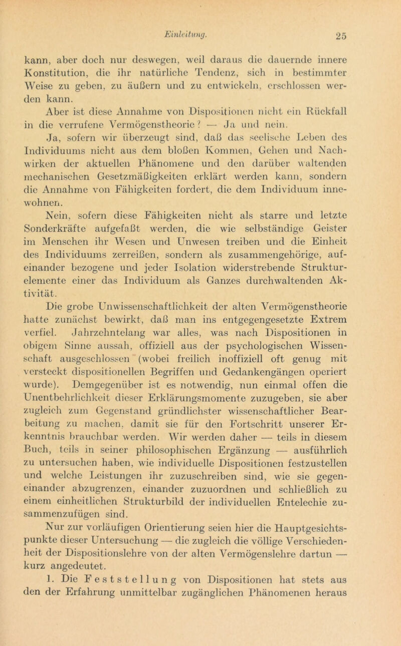 kann, aber doch nur deswegen, weil daraus die dauernde innere Konstitution, die ihr natürliche Tendenz, sich in bestimmter Weise zu geben, zu äußern und zu entwickeln, erschlossen wer- den kann. Aber ist diese Annahme von Dispositionen nicht ein Rückfall in die verrufene Vermögenstheorie? — Ja und nein. Ja, sofern wir überzeugt sind, daß das seelische Leben des Individuums nicht aus dem bloßen Kommen, Gehen und Nach- wirken der aktuellen Phänomene und den darüber waltenden mechanischen Gesetzmäßigkeiten erklärt werden kann, sondern die Annahme von Fähigkeiten fordert, die dem Individuum inne- wohnen. Nein, sofern diese Fähigkeiten nicht als starre und letzte Sonderkräfte aufgefaßt werden, die wie selbständige Geister im Menschen ihr Wesen und Unwesen treiben und die Einheit des Individuums zerreißen, sondern als zusammengehörige, auf- einander bezogene und jeder Isolation widerstrebende Struktur- elemente einer das Individuum als Ganzes durchwaltenden Ak- tivität. Die grobe Unwissenschaftlichkeit der alten Vermögenstheorie hatte zunächst bewirkt, daß man ins entgegengesetzte Extrem verfiel. Jahrzehntelang war alles, was nach Dispositionen in obigem Sinne aussah, offiziell aus der psychologischen Wissen- schaft ausgeschlossen (wobei freilich inoffiziell oft genug mit versteckt dispositioneilen Begriffen und Gedankengängen operiert wurde). Demgegenüber ist es notwendig, nun einmal offen die Unentbehrlichkeit dieser Erklärungsmomente zuzugeben, sie aber zugleich zum Gegenstand gründlichster wissenschaftlicher Bear- beitung zu machen, damit sie für den Fortschritt unserer Er- kenntnis brauchbar werden. Wir werden daher — teils in diesem Buch, teils in seiner philosophischen Ergänzung — ausführlich zu untersuchen haben, wie individuelle Dispositionen festzustellen und welche Leistungen ihr zuzuschreiben sind, wie sie gegen- einander abzugrenzen, einander zuzuordnen und schließlich zu einem einheitlichen Strukturbild der individuellen Entelechie zu- sammenzufügen sind. Nur zur vorläufigen Orientierung seien hier die Hauptgesichts- punkte dieser Untersuchung — die zugleich die völlige Verschieden- heit der Dispositionslehre von der alten Vermögenslehre dartun — kurz angedeutet. 1. Die Feststellung von Dispositionen hat stets aus den der Erfahrung unmittelbar zugänglichen Phänomenen heraus