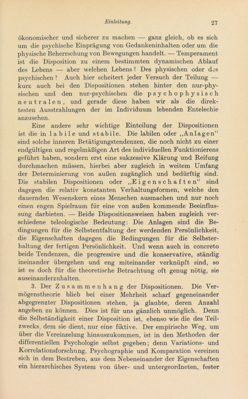 ökonomischer und sicherer zu machen — ganz gleich, ob es sich um die psychische Einprägung von Gedankeninhalten oder um die physische Beherrschung von Bewegungen handelt. — Temperament ist die Disposition zu einem bestimmten dynamischen Ablauf des Lebens — aber welchen Lebens ? Des physischen oder des psychischen ? Auch hier scheitert jeder Versuch der Teilung — kurz auch bei den Dispositionen stehen hinter den nur-phy- sischen und den nur-psychischen die psychophysisch neutralen, und gerade diese haben wir als die direk- testen Ausstrahlungen der im Individuum lebenden Entelechie anzu sehen. Eine andere sehr wichtige Einteilung der Dispositionen ist die in labile und stabile. Die labilen oder „Anlagen“ sind solche inneren Betätigungstendenzen, die noch nicht zu einer endgültigen und regelmäßigen Art des individuellen Funktionierens geführt haben, sondern erst eine sukzessive Klärung und Reifung durchmachen müssen, hierbei aber zugleich in weitem Umfang der Determinierung von außen zugänglich und bedürftig sind. Die stabilen Dispositionen oder „Eigenschaften“ sind dagegen die relativ konstanten Verhaltungsformen, welche den dauernden Wesenskern eines Menschen ausmachen und nur noch einen engen Spielraum für eine von außen kommende Beeinflus- sung darbieten. — Beide Dispositionsweisen haben zugleich ver- schiedene teleologische Bedeutung: Die Anlagen sind die Be- dingungen für die Selbstentfaltung der werdenden Persönlichkeit, die Eigenschaften dagegen die Bedingungen für die Selbster- haltung der fertigen Persönlichkeit. Und wenn auch in concreto beide Tendenzen, die progressive und die konservative, ständig ineinander übergehen und eng miteinander verknüpft sind, so ist es doch für die theoretische Betrachtung oft genug nötig, sie auseinanderzuhalten. 3. Der Zusammenhang der Dispositionen. Die Ver- mögenstheorie blieb bei einer Mehrheit scharf gegeneinander abgegrenzter Dispositionen stehen, ja glaubte, deren Anzahl angeben zu können. Dies ist für uns gänzlich unmöglich. Denn die Selbständigkeit einer Disposition ist, ebenso wie die des Teil- zwecks, dem sie dient, nur eine fiktive. Der empirische Weg, um über die Vereinzelung hinauszukommen, ist in den Methoden der differentiellen Psychologie selbst gegeben; denn Variations- und Korrelationsforschung, Psychographie und Komparation vereinen sich in dem Bestreben, aus dem Nebeneinander der Eigenschaften ein hierarchisches System von über- und untergeordneten, fester