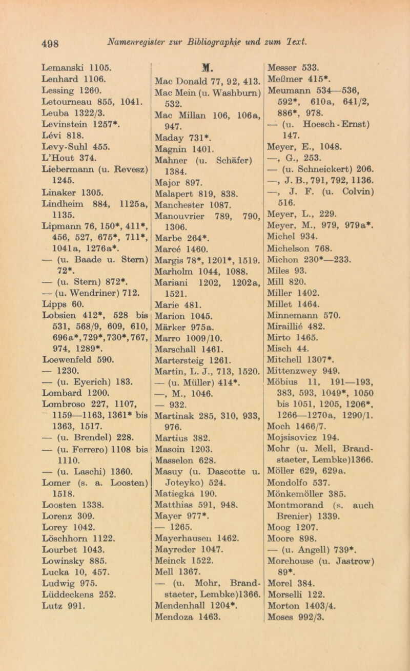 Lemanski 1105. Lenhard 1106. Lessing 1260. Letoumeau 855, 1041. Leuba 1322/3. Levinstein 1251*. L6vi 818. Levy-Suhl 455. L’Hout 374. Liebermann (u. Revesz) 1245. Linaker 1305. Lindheim 884, 1125 a, 1135. Lipmann 76, 150*, 411*, 456, 527, 675*, 711*, 1041a, 1276a*. — (u. Baade u. Stern) 72*. — (u. Stern) 872*. — (u. Wendriner) 712. Lipps 60. Lobsien 412*, 528 bis 531, 568/9, 609, 610, 696a*,729*,730*,767, 974, 1289*. Loewenfeld 590. — 1230. — (u. Eyerich) 183. Lombard 1200. Lombroso 227, 1107, 1159—1163, 1361* bis 1363, 1517. — (u. Brendel) 228. — (u. Ferrero) 1108 bis 1110. — (u. Laschi) 1360. Lomer (s. a. Loosten) 1518. Loosten 1338. Lorenz 309. Lorey 1042. Löschhom 1122. Lourbet 1043. Lowinsky 885. Lucka 10, 457. Ludwig 975. Lüddeckens 252. Lutz 991. M. Mac Donald 77, 92, 413. Mac Mein (u. Washbum) 532. Mac Millan 106, 106 a, 947. Maday 731*. Magnin 1401. Mahner (u. Schäfer) 1384. Major 897. Malapert 819, 838. Manchester 1087. Manouvrier 789, 790, 1306. Marbe 264*. Marcö 1460. Margis 78*, 1201*, 1519. Marholm 1044, 1088. Mariani 1202, 1202 a, 1521. Marie 481. Marion 1045. Märker 975 a. Marro 1009/10. Marschall 1461. Martersteig 1261. Martin, L. J., 713, 1520. — (u. Müller) 414*. —, M., 1046. — 932. Martinak 285, 310, 933, 976. Martius 382. Masoin 1203. Masseion 628. Masuy (u. Dascotte u. Joteyko) 524. Matiegka 190. Matthias 591, 948. Mayer 977*. — 1265. Mayerhausen 1462. Mayreder 1047. Meinck 1522. Mell 1367. — (u. Mohr, Brand- staeter, Lembke)1366. Mendenhall 1204*. Mendoza 1463. Messer 533. Meßmer 415*. Meumann 534—536, 592*, 610a, 641/2, 886*, 978. — (u. Hoesch - Ernst) 147. Meyer, E., 1048. —, G., 253. — (u. Schneickert) 206. —, J. B., 791, 792, 1136. —, J. F. (u. Colvin) 516. Meyer, L., 229. Meyer, M., 979, 979a*. Michel 934. Michelson 768. Michon 230*—233. Miles 93. Mill 820. Miller 1402. Millet 1464. Minnemann 570. Mirailli6 482. Mirto 1465. Misch 44. Mitchell 1307*. Mittenzwey 949. Möbius 11, 191—193, 383, 593, 1049*, 1050 bis 1051, 1205, 1206*, 1266—1270a, 1290/1. Moch 1466/7. Mojsisovicz 194. Mohr (u. Mell, Brand- staeter, Lembke)1366. Möller 629, 629a. Mondolfo 537. Mönkemöller 385. Montmorand (s. auch Brenier) 1339. Moog 1207. Moore 898. — (u. Angell) 739*. Morehouse (u. Jastrow) 89*. Morel 384. Morselli 122. Morton 1403/4. Moses 992/3.
