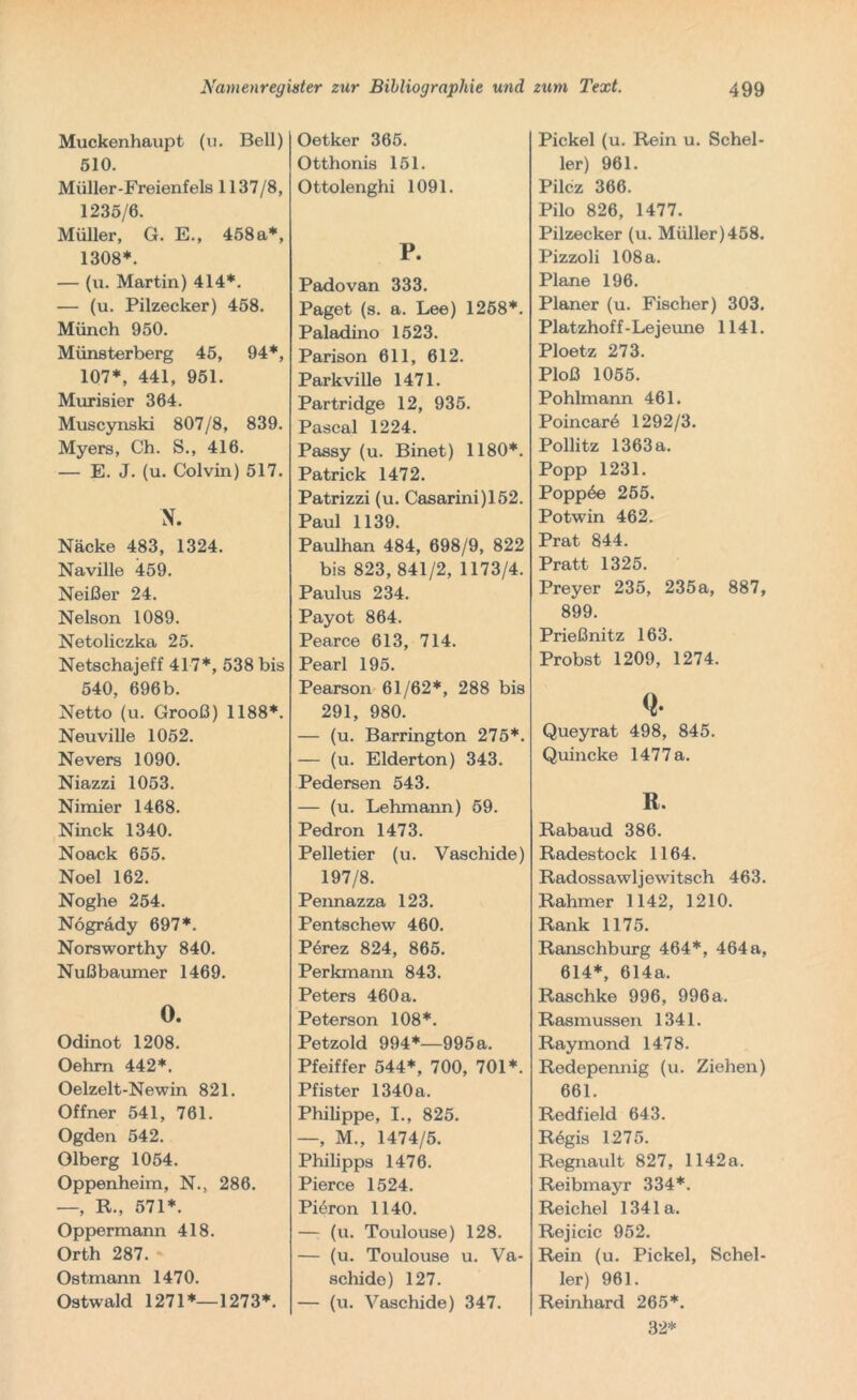 Muckenhaupt (u. Bell) 510. Müller-Freienfels 1137/8, 1235/6. Müller, G. E., 458a*, 1308*. — (u. Martin) 414*. — (u. Pilzecker) 458. Münch 950. Münsterberg 45, 94*, 107*, 441, 951. Murisier 364. Muscynski 807/8, 839. Myers, Ch. S., 416. — E. J. (u. Colvin) 517. N. Näcke 483, 1324. Naville 459. Neißer 24. Nelson 1089. Netoliczka 25. Netschajeff 417*, 538 bis 540, 696b. Netto (u. Grooß) 1188*. Neuville 1052. Nevers 1090. Niazzi 1053. Nimier 1468. Ninck 1340. Noack 655. Noel 162. Noghe 254. Nogrady 697*. Norsworthy 840. Nußbaumer 1469. O. Odinot 1208. Oehrn 442*. Oelzelt-Newin 821. Offner 541, 761. Ogden 542. Olberg 1054. Oppenheim, N., 286. —, R., 571*. Oppermann 418. Orth 287. Ostmann 1470. Ostwald 1271*—1273*. Oetker 365. Otthonis 151. Ottolenghi 1091. P. Padovan 333. Paget (s. a. Lee) 1258*. Paladino 1523. Parison 611, 612. Parkville 1471. Partridge 12, 935. Pascal 1224. Passy (u. Binet) 1180*. Patrick 1472. Patrizzi (u. Casarini)152. Paul 1139. Paulhan 484, 698/9, 822 bis 823, 841/2, 1173/4. Paulus 234. Payot 864. Pearce 613, 714. Pearl 195. Pearson 61/62*, 288 bis 291, 980. — (u. Barrington 275*. — (u. Eiderton) 343. Pedersen 543. — (u. Lehmann) 59. Pedron 1473. Pelletier (u. Vaschide) 197/8. Pennazza 123. Pentschew 460. Pörez 824, 865. Perkmann 843. Peters 460 a. Peterson 108*. Petzold 994*—995a. Pfeiffer 544*, 700, 701*. Pfister 1340 a. Philippe, I., 825. —, M., 1474/5. Philipps 1476. Pierce 1524. Pieron 1140. — (u. Toulouse) 128. — (u. Toulouse u. Va- schide) 127. — (u. Vaschide) 347. Pickel (u. Rein u. Schel- ler) 961. Pilcz 366. Pilo 826, 1477. Pilzecker (u. Müller)458. Pizzoli 108 a. Plane 196. Planer (u. Fischer) 303. Platzhoff-Le jeune 1141. Ploetz 273. Ploß 1055. Pohlmann 461. Poincare 1292/3. Pollitz 1363 a. Popp 1231. Poppte 255. Potwin 462. Prat 844. Pratt 1325. Preyer 235, 235a, 887, 899. Prießnitz 163. Probst 1209, 1274. Q- Queyrat 498, 845. Quincke 1477 a. R. Rabaud 386. Radestock 1164. Radossawljewitsch 463. Rahmer 1142, 1210. Rank 1175. Ranschburg 464*, 464a, 614*, 614a. Raschke 996, 996a. Rasmussen 1341. Raymond 1478. Redepennig (u. Ziehen) 661. Redfield 643. Rögis 1275. Regnault 827, 1142a. Reibmayr 334*. Reichel 1341a. Rejicic 952. Rein (u. Pickel, Schel- ler) 961. Reinhard 265*. 32*