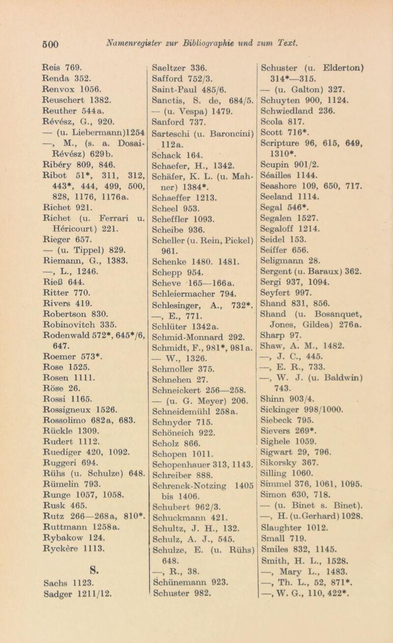 Reis 769. Renda 352. Renvox 1056. Reuschert 1382. Reuther 544 a. Rövesz, G., 920. — (u. Liebermann) 1254 —, M., (s. a. Dosai- Revösz) 629 b. Riböry 809, 846. Ribot 51*, 311, 312, 443*, 444, 499, 500, 828, 1176, 1176a. Richet 921. Richet (u. Ferrari u. Höricourt) 221. Rieger 657. — (u. Tippei) 829. Riemann, G., 1383. —, L., 1246. Rieß 644. Ritter 770. Rivers 419. Robertson 830. Robinovitch 335. Rodenwald 572*, 645*/6, 647. Roemer 573*. Rose 1525. Rosen 1111. Rose 26. Rossi 1165. Rossigneux 1526. Rossolimo 682 a, 683. Rückle 1309. Rudert 1112. Ruediger 420, 1092. Ruggeri 694. Rühs (u. Schulze) 648. Rihnelin 793. Runge 1057, 1058. Rusk 465. Rutz 266—268a, 810*. Ruttmann 1258 a. Rybakow 124. Ryckere 1113. s. Sachs 1123. Sadger 1211/12. Saeltzer 336. Safford 752/3. Saint-Paul 485/6. Sanctis, S. de, 684/5. — (u. Vespa) 1479. Sanford 737. Sarteschi (u. Baroncini) 112a. Schack 164. Schaefer, H., 1342. Schäfer, K. L. (u. Mah- ner) 1384*. Schaeffer 1213. Scheel 953. Scheffler 1093. Scheibe 936. Scheller (u. Rein, Pickel) 961. Schenke 1480. 1481. Schepp 954. Scheve 165—166a. Schleiermacher 794. Schlesinger, A., 732*. —, E., 771. Schlüter 1342 a. Schmid-Moimard 292. Schmidt, F., 981*, 981a. — W., 1326. Schmoller 375. Schnellen 27. Schneickert 256—258. — (u. G. Meyer) 206. Schneidemühl 258a. Schnyder 715. Schöneich 922. Scholz 866. Schopen 1011. Schopenhauer 313, 1143. Schreiber 888. Schrenck-Notzing 1405 | bis 1406. Schubert 962/3. Schuckmann 421. Schultz, J. H., 132. Schulz, A. J., 545. Schulze, E. (u. Rühs) 648. —, R., 38. Schiinemann 923. Schuster 982. Schuster (u. Eiderton) 314*—315. — (u. Galton) 327. Schuyten 900, 1124. Schwiedland 236. Scola 817. Scott 716*. Scripture 96, 615, 649, 1310*. Scupin 901/2. Söailles 1144. Seashore 109, 650, 717. Seeland 1114. Segal 546*. Segalen 1527. Segaloff 1214. Seidel 153. Seiffer 656. Seligmann 28. Sergent (u. Baraux) 362. Sergi 937, 1094. Seyfert 997. Shand 831, 856. Shand (u. Bosanquet, Jones, Gildea) 276a. Sharp 97. Shaw, A. M., 1482. —, J. C., 445. —, E. R., 733. —, W. J. (u. Baldwin) 743. Shinn 903/4. Sickinger 998/1000. Siebeck 795. Sievers 269*. Sighele 1059. Sigwart 29, 796. Sikorsky 367. Silling 1060. Simmel 376, 1061, 1095. Simon 630, 718. — (u. Binet s. Binet). —, H. (u.Gerhard) 1028. Slaughter 1012. Small 719. Smiles 832, 1145. Smith, H. L., 1528. —, Mary L., 1483. —, Th. *L., 52, 871*. —, W. G., 110, 422*.